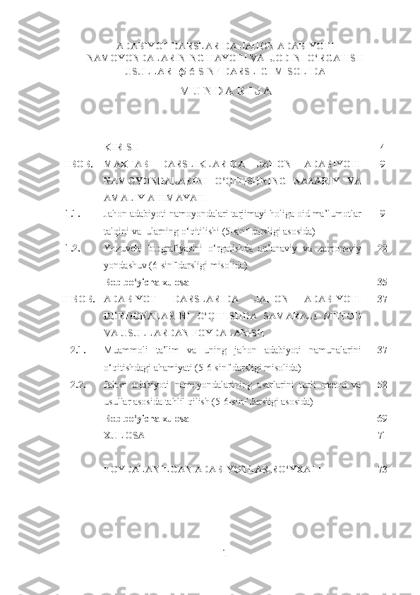 ADABIYOT DARSLARIDA JAHON ADABIYOTI
NAMOYONDALARINING HAYOTI VA IJODINI O‘RGATISH
USULLARI (5-6-SINF DARSLIGI MISOLIDA  
M U N D A R I J A
KIRISH 4
I BOB. MAKTAB   DARSLIKLARIDA   JAHON   ADABIYOTI
NAMOYONDALARINI   O‘QITISHNING   NAZARIY   VA
AMALIY AHIMAYATI 9
1.1. Jahon adabiyoti namoyondalari tarjimayi holiga oid ma’lumotlar
talqini va  ularning o‘qitilishi (5-sinf darsligi asosida) 9
1.2. Yozuvchi   biografiyasini   o‘rgatishda   an’anaviy   va   zamonaviy
yondashuv (6-sinf darsligi misolida) 2 2
Bob bo‘yicha xulosa 35
II BOB. ADABIYOT   DARSLARIDA   JAHON   ADABIYOTI
DURDONALARINI   O‘QITISHDA   SAMARALI   METOD
VA USULLARDAN FOYDALANISH 37
2.1.  Muammoli   ta’lim   va   uning   jahon   adabiyoti   namunalarini
o‘qitishdagi ahamiyati (5-6-sinf darsligi misolida) 3 7
2.2.  Jahon   adabiyoti   namoyondalarining   asarlarini   turli   metod   va
usullar asosida tahlil qilish (5-6-sinf darsligi asosida) 5 2
Bob bo‘yicha xulosa 69
XULOSA 7 1
FOYDALANILGAN ADABIYOTLAR RO‘YXATI 7 3
1 