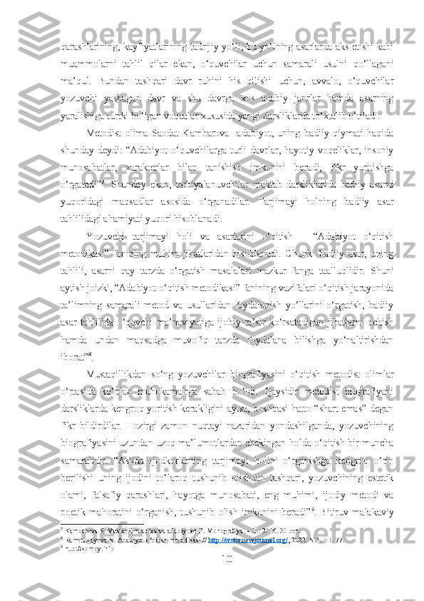 qarashlarining, kayfiyatlarining tadrijiy yo‘li, bu yo‘lning asarlarda aks etishi kabi
muammolarni   tahlil   qilar   ekan,   o‘quvchilar   uchun   samarali   usulni   qo‘llagani
ma’qul.   Bundan   tashqari   davr   ruhini   his   qilishi   uchun,   avvalo,   o‘quvchilar
yozuvchi   yashagan   davr   va   shu   davrga   xos   adabiy   janrlar   hamda   asarning
yaralishiga turtki bo‘lgan voqealar xususida yangi darsliklarda to‘xtalib o‘tiladi. 
Metodist   olima   Saodat   Kambarova     adabiyot,   uning   badiiy   qiymati   haqida
shunday  deydi:  “Adabiyot   o‘quvchilarga  turli   davrlar,  hayotiy  voqeliklar,  insoniy
munosabatlar,   xarakterlar   bilan   tanishish   imkonini   beradi,   fikr   yuritishga
o‘rgatadi” 7
.   Shunday   ekan,   tarbiyalanuvchilar   maktab   darsliklarida   badiiy   asarni
yuqoridagi   maqsadlar   asosida   o‘rganadilar.   Tarjimayi   holning   badiiy   asar
tahlilidagi ahamiyati yuqori hisoblanadi.
Yozuvchi   tarjimayi   holi   va   asarlarini   o‘qitish   –   “Adabiyot   o‘qitish
metodikasi”   fanining   muhim   jihatlaridan   hisoblanadi.   Chunki   badiiy   asar,   uning
tahlili,   asarni   qay   tarzda   o‘rgatish   masalalari   mazkur   fanga   taalluqlidir.   Shuni
aytish joizki, “Adabiyot o‘qitish metodikasi” fanining vazifalari o‘qitish jarayonida
ta’limning   samarali   metod   va   usullaridan   foydalanish   yo‘llarini   o‘rgatish,   badiiy
asar   tahlilida   o‘quvchi   ma’naviyatiga   ijobiy   ta’sir   ko‘rsatadigan   jihatlarni   ochish
hamda   undan   maqsadga   muvofiq   tarzda   foydalana   bilishga   yo‘naltirishdan
iborat” 8
.
Mustaqillikdan   so‘ng   yozuvchilar   biografiyasini   o‘qitish   metodist   olimlar
o‘rtasida   ko‘plab   muhokamalrga   sabab   bo‘ldi.   Qaysidir   metodist   biografiyani
darsliklarda kengroq yoritish kerakligini aytsa, boshqasi hatto “shart emas” degan
fikr   bildirdilar.   Hozirgi   zamon   nuqtayi   nazaridan   yondashilganda,   yozuvchining
biografiyasini uzundan uzoq ma’lumotlardan chekingan holda o‘qitish bir muncha
samaralidir.   “Aslida   ijodkorlarning   tarjimayi   holini   o‘rganishga   kengroq   o‘rin
berilishi   uning   ijodini   to‘laroq   tushunib   olishdan   tashqari,   yozuvchining   estetik
olami,   falsafiy   qarashlari,   hayotga   munosabati,   eng   muhimi,   ijodiy   metodi   va
poetik   mahoratini   o‘rganish,   tushunib   olish   imkonini   beradi” 9
.   Bitiruv   malakaviy
7
  Kambarova S. Mustaqil   mutolaa   va   adabiy tahlil. Monografiya. – T.: 2016. 30-bet.
8
 Rametullayeva N. Adabiyot o‘qitish metodikasi.//  http://www.newjournal.org/ , 2022. N.1. –B. 77.
9
 http://kompy.info
10 