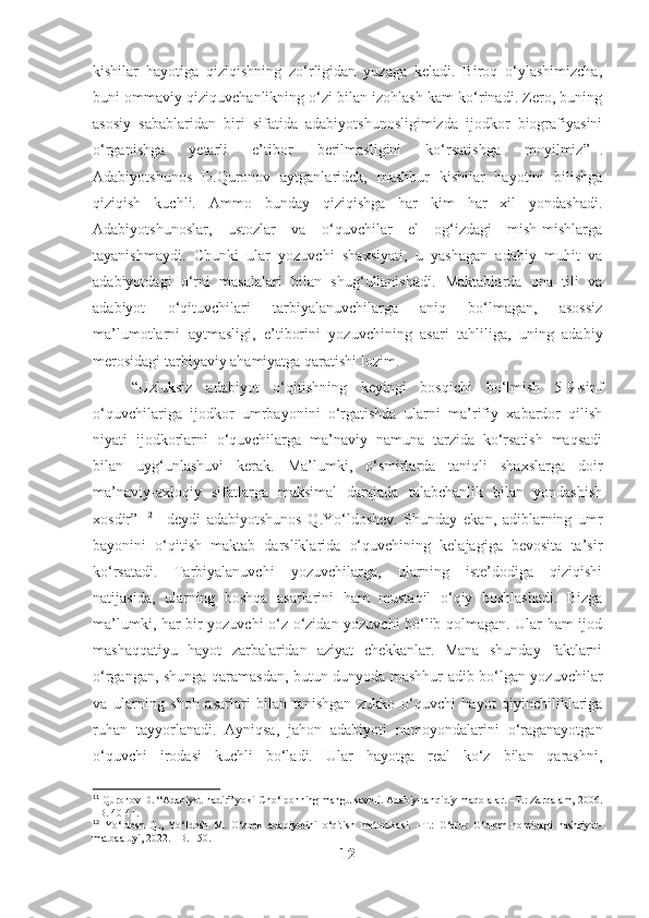 kishilar   hayotiga   qiziqishning   zo‘rligidan   yuzaga   keladi.   Biroq   o‘ylashimizcha,
buni ommaviy qiziquvchanlikning o‘zi bilan izohlash kam ko‘rinadi. Zero, buning
asosiy   sabablaridan   biri   sifatida   adabiyotshunosligimizda   ijodkor   biografiyasini
o‘rganishga   yetarli   e’tibor   berilmasligini   ko‘rsatishga   moyilmiz” 11
.
Adabiyotshunos   D.Quronov   aytganlaridek,   mashhur   kishilar   hayotini   bilishga
qiziqish   kuchli.   Ammo   bunday   qiziqishga   har   kim   har   xil   yondashadi.
Adabiyotshunoslar,   ustozlar   va   o‘quvchilar   el   og‘izdagi   mish-mishlarga
tayanishmaydi.   Chunki   ular   yozuvchi   shaxsiyati,   u   yashagan   adabiy   muhit   va
adabiyotdagi   o‘rni   masalalari   bilan   shug‘ullanishadi.   Maktablarda   ona   tili   va
adabiyot   o‘qituvchilari   tarbiyalanuvchilarga   aniq   bo‘lmagan,   asossiz
ma’lumotlarni   aytmasligi,   e’tiborini   yozuvchining   asari   tahliliga,   uning   adabiy
merosidagi tarbiyaviy ahamiyatga qaratishi lozim.
“Uzluksiz   adabiyot   o‘qitishning   keyingi   bosqichi   bo‘lmish   5-9-sinf
o‘quvchilariga   ijodkor   umrbayonini   o‘rgatishda   ularni   ma’rifiy   xabardor   qilish
niyati   ijodkorlarni   o‘quvchilarga   ma’naviy   namuna   tarzida   ko‘rsatish   maqsadi
bilan   uyg‘unlashuvi   kerak.   Ma’lumki,   o‘smirlarda   taniqli   shaxslarga   doir
ma’naviy-axloqiy   sifatlarga   maksimal   darajada   talabchanlik   bilan   yondashish
xosdir”   12
  –deydi   adabiyotshunos   Q.Yo‘ldoshev.   Shunday   ekan,   adiblarning   umr
bayonini   o‘qitish   maktab   darsliklarida   o‘quvchining   kelajagiga   bevosita   ta’sir
ko‘rsatadi.   Tarbiyalanuvchi   yozuvchilarga,   ularning   iste’dodiga   qiziqishi
natijasida,   ularning   boshqa   asarlarini   ham   mustaqil   o‘qiy   boshlashadi.   Bizga
ma’lumki, har bir yozuvchi o‘z-o‘zidan yozuvchi bo‘lib qolmagan. Ular ham ijod
mashaqqatiyu   hayot   zarbalaridan   aziyat   chekkanlar.   Mana   shunday   faktlarni
o‘rgangan, shunga qaramasdan, butun dunyoda mashhur adib bo‘lgan yozuvchilar
va   ularning   shoh   asarlari   bilan   tanishgan   zukko   o‘quvchi   hayot   qiyinchiliklariga
ruhan   tayyorlanadi.   Ayniqsa,   jahon   adabiyoti   namoyondalarini   o‘raganayotgan
o‘quvchi   irodasi   kuchli   bo‘ladi.   Ular   hayotga   real   ko‘z   bilan   qarashni,
11
 Quronov D. “Adabiyot nadir” yoki Cho‘lponning mangu savoli. Adabiy-tanqidiy maqolalar. –T.: Zarqalam, 2006.
–B. 40-41. 
12
  Yo‘ldosh   Q.,   Yo‘ldosh   M.   O‘zbek   adabiyotini   o‘qitish   metodikasi.   –T.:   G‘afur   G‘ulom   nomidagi   nashriyot-
matbaa uyi, 2022. –B. 150.
12 