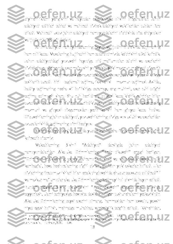 qiyinchiliklarni   yengishni   va   hayotdan   estetik   zavq   olishni   o‘rganadilar.   Jahon
adabiyoti   adiblari   tabiati   va   mahorati   o‘zbek   adabiyoti   vakillaridan   tubdan   farq
qiladi. Mahoratli ustoz jahon adabiyoti namoyondalarini o‘qitishda o‘ta ehtiyotkor
va ijodkor bo‘lmog‘i darkor.
Jahon   adabiyoti   namoyondalarning   hayoti   va   ijodini   o‘qitishda   tarjimaning
ham roli katta. Masalaning bu jihatini ham tadqiqotimizda keltirishni afzal ko‘rdik.
Jahon   adabiyotidagi   yozuvchi   hayotiga   oid   ma’lumotlar   talqini   va   asarlarini
o‘zbekchaga o‘girganda asar ma’nosini yo‘qotishi yoki mazmun-mohiyati o‘zgarib
ketishi mumkin. “Tarjima tarixiga nazar tashlasak, asosan, ikki xili yaqqol ko‘zga
tashlanib   turadi.   Biri   –   taglamali   tarjima,   ikkinchisi   –   mazmun   tarjimasi.   Aslida,
badiiy   tarjimaning   necha   xil   bo‘lishiga   qaramay,   eng   muhimi,   asar   ruhi   to‘g‘ri
tarjima   etilmog‘i   shart.   Shu   ruh   berildimi,   qolgani   katta-kichik   tahrirlar   bilan
tuzatilishi   mumkin”. 13
  Ko‘rinib   turibdiki,   jahon   adabiyoti   durdona   asarlarining
mazmuni   va   g‘oyasi   o‘zgarmasdan   yetib   kelishi   ham   g‘oyat   katta   hodisa.
O‘quvchilarning jahon adabiyoti, yozuvchilarining o‘ziga xos uslubi va asarlaridan
ozuqalanishida tarjimaning o‘rni beqiyos.
5-sinf adabiyot darsligi asosida yuqoridagi barcha fikrlarni amaliy tasdig‘ini
ko‘rsatib o‘tamiz:  
M aktablarning   5-sinf   “Adabiyot”   darsligda   jahon   adabiyoti
namoyondalaridan   Aka-uka   Grimmlarning   “Botir   tikuvchi”   ertagi   berilgan.
“Grimmlar   ertaklarining   asosiy   qahramonlari   shoh   va   shahzodalar   emas,   balki
kambag‘al, beva-bechoralarning o‘g‘il-qizlari, cho‘pon yoki askarlar bo‘ladi. Ular
o‘zlarining ibratomuz ishlari bilan ertak tinglovchida chuqur taassurot qoldiradi” 14
va mazkur ma’lumotlar aka-uka Grimmlarning tarjimayi hol qismida bayon etiladi.
Bundan   maqsad,   5-sinf   o‘quvchisini   “Botir   tikuvchi”   ertagini   tahlil   qilishga
tayyorlash, ularni tarbiyasiga bevosita daxldor bo‘lgan tushunchalarni yetkazishdir.
Aka-uka   Grimmlarning   qaysi   asarini   olmang,   hammasidan   ham   avvalo,   yaxshi
niyat   egasi   bo‘lish,   mehnatga   muhabbat,   samimiylik   targ‘ib   etiladi.   Ikkinchidan,
13
 Hamdamov U. Jahon adabiyoti: modernism va postmodernism. – T, 2020. – B.65.
14
  Ahmedov   S.,   Qosimov   B.,   Qo‘chqorov   R.,   Rizayev   Sh.   Adabiyot.   Umumiy   o‘rta   ta’lim   maktablarining   5-sinfi
uchun darslik. – T.: Sharq, 2020. – B.78.
13 