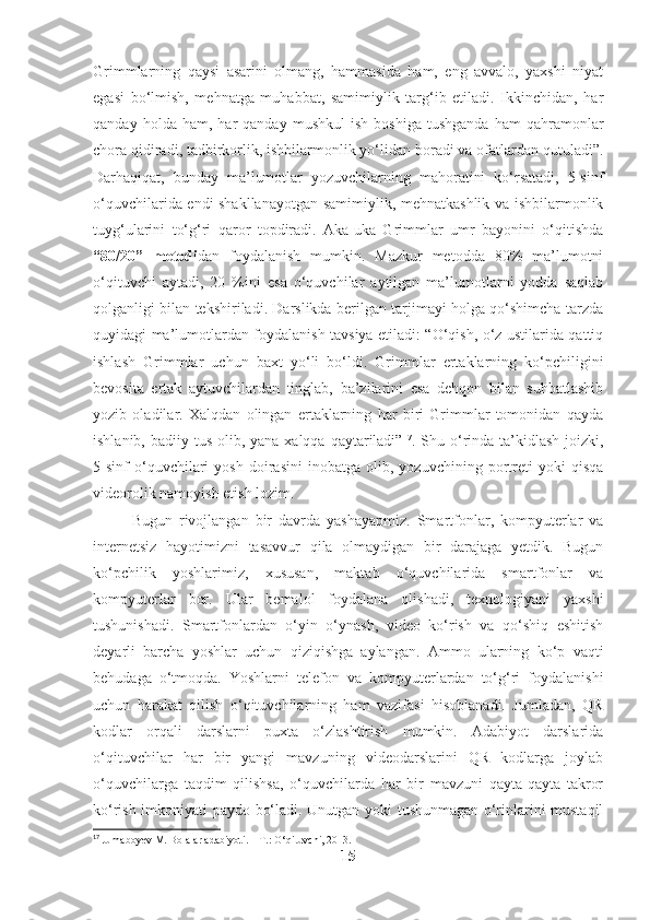 Grimmlarning   qaysi   asarini   olmang,   hammasida   ham,   eng   avvalo,   yaxshi   niyat
egasi   bo‘lmish,   mehnatga   muhabbat,   samimiylik   targ‘ib   etiladi.   Ikkinchidan,   har
qanday   holda  ham,   har   qanday   mushkul   ish   boshiga   tushganda   ham   qahramonlar
chora qidiradi, tadbirkorlik, ishbilarmonlik yo‘lidan boradi va ofatlardan qutuladi”.
Darhaqiqat,   bunday   ma’lumotlar   yozuvchilarning   mahoratini   ko‘rsatadi,   5-sinf
o‘quvchilarida endi shakllanayotgan samimiylik, mehnatkashlik va ishbilarmonlik
tuyg‘ularini   to‘g‘ri   qaror   topdiradi.   Aka-uka   Grimmlar   umr   bayonini   o‘qitishda
“80/20”   metodi dan   foydalanish   mumkin.   Mazkur   metodda   80%   ma’lumotni
o‘qituvchi   aytadi,   20   %ini   esa   o‘quvchilar   aytilgan   ma’lumotlarni   yodda   saqlab
qolganligi bilan tekshiriladi. Darslikda berilgan tarjimayi holga qo‘shimcha tarzda
quyidagi ma’lumotlardan foydalanish tavsiya etiladi: “O‘qish, o‘z ustilarida qattiq
ishlash   Grimmlar   uchun   baxt   yo‘li   bo‘ldi.   Grimmlar   ertaklarning   ko‘pchiligini
bevosita   ertak   aytuvchilardan   tinglab,   ba’zilarini   esa   dehqon   bilan   suhbatlashib
yozib   oladilar.   Xalqdan   olingan   ertaklarning   har   biri   Grimmlar   tomonidan   qayda
ishlanib, badiiy tus  olib, yana  xalqqa qaytariladi” 17
. Shu o‘rinda ta’kidlash  joizki,
5-sinf   o‘quvchilari   yosh   doirasini   inobatga   olib,   yozuvchining   portreti   yoki   qisqa
videorolik namoyish etish lozim. 
Bugun   rivojlangan   bir   davrda   yashayapmiz.   Smartfonlar,   kompyuterlar   va
internetsiz   hayotimizni   tasavvur   qila   olmaydigan   bir   darajaga   yetdik.   Bugun
ko‘pchilik   yoshlarimiz,   xususan,   maktab   o‘quvchilarida   smartfonlar   va
kompyuterlar   bor.   Ular   bemalol   foydalana   olishadi,   texnologiyani   yaxshi
tushunishadi.   Smartfonlardan   o‘yin   o‘ynash,   video   ko‘rish   va   qo‘shiq   eshitish
deyarli   barcha   yoshlar   uchun   qiziqishga   aylangan.   Ammo   ularning   ko‘p   vaqti
behudaga   o‘tmoqda.   Yoshlarni   telefon   va   kompyuterlardan   to‘g‘ri   foydalanishi
uchun   harakat   qilish   o‘qituvchilarning   ham   vazifasi   hisoblanadi.   Jumladan,   QR
kodlar   orqali   darslarni   puxta   o‘zlashtirish   mumkin.   Adabiyot   darslarida
o‘qituvchilar   har   bir   yangi   mavzuning   videodarslarini   QR   kodlarga   joylab
o‘quvchilarga   taqdim   qilishsa,   o‘quvchilarda   har   bir   mavzuni   qayta-qayta   takror
ko‘rish imkoniyati paydo bo‘ladi. Unutgan yoki tushunmagan o‘rinlarini mustaqil
17
 Jumaboyev M. Bolalar adabiyoti. –   T.: O‘qituvchi,   2013.
15 