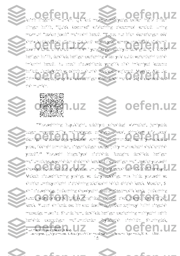 ko‘rib   o‘rganishi   mumkin.   QR   kod   mazmun-mohiyatiga   asosan   ingliz   tilidan
olingan   bo‘lib,   “Quick   Response”   so‘zlarining   qisqartmasi   sanaladi.   Uning
mazmuni   “tezkor   javob”   ma’nosini   beradi.   “Yupqa   nur   bilan   skanerlangan   eski
shtrix   koddan   farqli   o‘laroq,   QR   kodi   sensor   yoki   kamera   orqali   ikki   o‘lchamli
tasvir   sifatida   aniqlanadi” 18
.     6-sinf   yangilangan   adabiyot   darsligida   QR   kodlar
berilgan bo‘lib, darslikda berilgan asarlarning video yoki auido variantlarini topish
imkonini   beradi.   Bu   orqali   o‘quvchilarda   yangilik   olish   imkoniyati   kattaroq
bo‘ladi, ularda ko‘rib va eshitib tushunish malakasi rivojlanadi. Masalan, Aka-uka
Grimmlarning tarjimayi holi aks ettirilgan videodarsni mana shu QR kod orqali ko‘
rish mumkin.
                      
“Yozuvchining   buyukligini,   adabiyot   sohasidagi   xizmatlari,   jamiyatda
tutgan   mavqei,   milliy   ma’naviyatga   qo‘shgan   hissasi,   chinakam   so‘z   ustasi
ekanligini   o‘quvchilarga   yetkazish   zamirida   bir   tomondan,   ma’rifiy   maqsadlar
yotsa, ikkinchi tomondan, o‘rganiladigan asarga ijobiy munosabatni shakllantirish
yotadi” . 19
  Yozuvchi   biografiyasi   o‘qitishda   faqatgina   darslikda   berilgan
ma’lumotlarga tayanishdan chekinish kerak. Boisi, berilgan ma’lumotlar yozuvchi
shaxsiyatini, asarlaridagi g‘oyasi  va umuminsoniy qarashlarini ifodalab bermaydi.
Maktab   o‘quvchilarning   yoshiga   va   dunyoqarashiga   mos   holda   yozuvchi   va
shoirlar   umrbayonlarini   o‘qitishning   taktikasini   ishlab   chiqish   kerak.   Masalan,   5-
sinf o‘quvchisiga ijodkorning shaxsiyatini chuqur o‘rgatmaslik kerak. Ijodkorning
surati,   videolavha   yoki   bolalik   chog‘idagi   qiziqarli   qisqa   hikoya   bayon   etilishi
kerak.   Yuqori   sinflarda   esa   bir   soat   davomida   ijodkor   tarjimayi   holini   o‘rgatish
maqsadga muvofiq. Shunda ham, darslikda berilgan asarlarining mohiyatini ochib
berishda   asqatadigan   ma’lumotlardan   foydalanish   o‘rinlidir.   Shuningdek,
18
 Uz.m.wikipediya.org/wiki/QR-kod
19
 Husanboyeva Q., Niyozmetova R. Adabiyot o‘qitish metodikasi. – T.: Barkamol fayz media,   2018. –   B.297.
16 