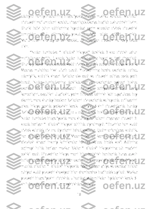 adabiyoti   namoyondalarining   biografiyasini   o‘qitish   mushkul   sanaladi.   Mahoratli
o‘qituvchi ma’lumotlarni saralab, o‘rganilajak asariga bog‘lab tushuntirishi lozim.
Chunki   ba’zi   jahon   adiblarining   hayotidagi   ayrim   voqealar   o‘zbek   o‘quvchisi
tomonidan   qabul   qilinmasligi   yoxud   noto‘g‘ri   talqin   etilishi   mumkin.
Ma’lumotlarni   shunday   tanlash   kerakki,   uni   o‘rgangan   o‘quvchi   ma’naviy   ozuqa
olsin.     
“Nodar   Dumbadze.   “Hellados”   hikoyasi”   darslikda   2   soat   o‘qitish   uchun
mo‘ljallangan   bo‘lib,   1-soatda   Nodar   Dumbadzening   hayoti   va   ijodi   o‘rgatiladi.
Chunki yozuvchining asarlarida xuddi o‘zbek xalqidek qadim an’analarga sodiqlik,
Vatanga   muhabbat   hissi   ufurib   turadi.   Yozuvchining   barcha   asarlarida   oqibat,
odamiylik,   sodiqlik   singari   fazilatlar   aks   etadi   va   o‘quvchi   qalbiga   tezda   yetib
boradi.   Nodar   Dumbadzening   darslikda   berilgan   asarlaridan   tashqari   boshqa
asarlari   bilan   tanishgan   mahoratli   o‘qituvchi   tarbiyalanuvchilarga   uning
kamtarligini,   ezgulikni   ulug‘lashi,   yetim   bolalarga   achinish   kabi   tuyg‘ularga   boy
ekanini; mana shunday betakror fazilatlarni o‘z asarlarida va hayotida qo‘llaganini
qisqa   hikoya   tarzida   yetkazishi   kerak.   Tabiiyki,   5-sinf   o‘quvchilarida   bunday
fazilatlar   shakllanayotgan   va   ular   oq-u   qorani   ajrata   boshlagan   davr   hisoblanadi.
Nodar Dumbadze biografiyasida mana shunday fazilatlarni o‘rgangan o‘quvchi 2-
soatda   berilgan   “Hellados”   hikoyasi   tahlilida   qiynalmaydi.   “Gruzinlar   ham   xuddi
o‘zbek  xalqidek  o‘z  ona  diyorlarini  behad  sevadilar.  Qadim   an’analarga  sodiqlik,
har   qanday   qiyin   ahvolda   ham   Vatanni   tashlab   ketmaslik,   yoshi   ulug‘larni
e’zozlash   singari   insoniy   ko‘nikmalar   har   ikki   xalqqa   birdek   xos”.   Adibning
tarjimayi   holida   berilgan   mazkur   faktlar   “Hellados”   hikoyasining   tub   mag‘zini
tashkil   etadi.   O‘quvchilar   hikoya   matni   bilan   tanishish   barobarida   bunga   guvoh
bo‘ladilar. Vatan mavzusida bitilgan asarlarni inson qaysi yoshda bo‘lmasin sevib
mutolaa qiladilar. “Hellados”  hikoyasida  ilgari  surilgan g‘oya  va asardagi  bolalar
ruhiyati xuddi yozuvchi shaxsiyati bilan chambarchas bog‘liqdek tuyiladi. Mazkur
yozuvchi biografiyasini o‘qitishda u haqidagi videorolikdan foydalanish kerak. 5-
sinf o‘quvchisi quruq ma’lumot eshitishdan zerikadi.
18 