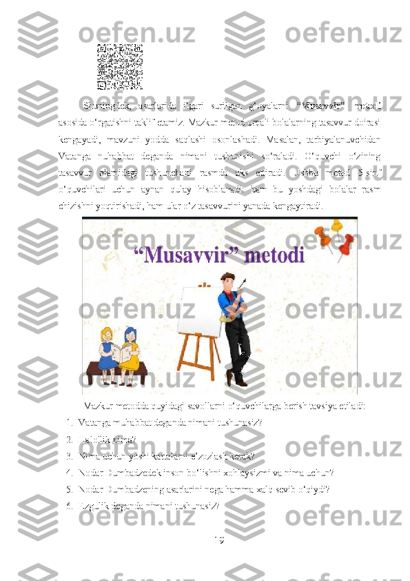                                             
Shuningdek,   asarlarida   ilgari   surilgan   g‘oyalarni   “Musavvir”   metodi
asosida o‘rgatishni taklif etamiz. Mazkur metod orqali bolalarning tasavvur doirasi
kengayadi,   mavzuni   yodda   saqlashi   osonlashadi.   Masalan,   tarbiyalanuvchidan
Vatanga   nuhabbat   deganda   nimani   tushunishi   so‘raladi.   O‘quvchi   o‘zining
tasavvur   olamidagi   tushunchani   rasmda   aks   ettiradi.   Ushbu   metod   5-sinf
o‘quvchilari   uchun   aynan   qulay   hisoblanadi:   ham   bu   yoshdagi   bolalar   rasm
chizishni yoqtirishadi, ham ular o‘z tasavvurini yanada kengaytiradi.
Mazkur metodda quyidagi savollarni o‘quvchilarga berish tavsiya etiladi:
1. Vatanga muhabbat deganda nimani tushunasiz?
2. Halollik nima?
3. Nima uchun yoshi kattalarni e’zozlash kerak?
4. Nodar Dumbadzedek inson bo‘lishni xohlaysizmi va nima uchun?
5. Nodar Dumbadzening asarlarini nega hamma xalq sevib o‘qiydi?
6. Ezgulik deganda nimani tushunasiz? 
19 