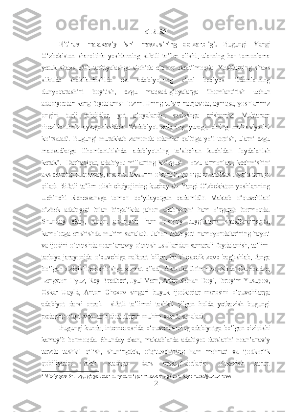 KIRISH
Bitiruv   malakaviy   ishi   mavzusining   dolzarbligi.   Bugungi   Yangi
O‘zbekiston   sharoitida   yoshlarning   sifatli   ta’lim   olishi,   ularning   har   tomonlama
yetuk   shaxs   qilib   tarbiyalashga   alohida   e’tibor   qaratilmoqda.   Yoshlarning   shaxs
sifatida   shakllaninshida   esa   adabiyotning   o‘rni   beqiyos.   Odamlarning
dunyoqarashini   boyitish,   ezgu   maqsad-g‘oyalarga   ilhomlantirish   uchun
adabiyotdan keng foydalanish lozim. Uning ta’siri natijasida, ayniqsa, yoshlarimiz
ongini   turli   tahdidlar,   yot   g‘oyalardan   saqlashga   erishamiz.   Muhtaram
Prezidentimiz   aytaganlaridek:   “Adabiyot   xalqning   yuragi,   elning   ma’naviyatini
ko‘rsatadi.   Bugungi   murakkab   zamonda   odamlar   qalbiga   yo‘l   topish,   ularni   ezgu
maqsadlarga   ilhomlantirishda   adabiyotning   ta’sirchan   kuchidan   foydalanish
kerak”. 1
  Darhaqiqat,   adabiyot   millatning   ko‘zgusi   -   orzu–armonlari,   kechmishini
aks ettiribgina qolmay, inson tafakkurini o‘stiradi, qalbiga muqaddas tuyg‘ularni jo
qiladi. Sifatli ta’lim olish ehtiyojining kuchayishi Yangi O‘zbekiston yoshlarining
Uchinchi   Renessansga   tomon   qo‘yilayotgan   qadamidir.   Maktab   o‘quvchilari
o‘zbek   adabiyoti   bilan   birgalikda   jahon   adabiyotini   ham   o‘rganib   bormoqda.
Shunday   ekan,   jahon   adabiyoti   ham   insoniy   tuyg‘ularni   shakllantirishda,
kamolotga erishishda  muhim  sanaladi. Jahon adabiyoti  namoyondalarining hayoti
va ijodini o‘qitishda noan’anaviy o‘qitish usullaridan samarali foydalanish, ta’lim-
tarbiya   jarayonida   o‘quvchiga   nafaqat   bilim,   balki   estetik   zavq   bag‘ishlab,   fanga
bo‘lgan qiziqishini oshirishga xizmat qiladi. Aka-uka Grimmlar, Nodar Dumbadze,
Lengston   Hyuz,   Rey   Bredberi,   Jyul   Vern,   Artur   Konan   Doyl,   Ibroyim   Yusupov,
Oskar   Uayld,   Anton   Chexov   singari   buyuk   ijodkorlar   merosini   o‘quvchilarga
adabiyot   darsi   orqali     sifatli   ta’limni   tashkil   qilgan   holda   yetkazish   bugungi
pedagog-o‘qituvchilar oldida turgan muhim vazifa sanaladi.
Bugungi kunda, internet asrida o‘quvchilarning adabiyotga bo‘lgan qiziqishi
kamayib   bormoqda.   Shunday   ekan,   maktablarda   adabiyot   darslarini   noan’anaviy
tarzda   tashkil   qilish,   shuningdek,   o‘qituvchining   ham   mehnati   va   ijodkorlik
qobiliyatini   talab   etadigan   dars   mashg‘ulotlarini   o‘tkazish   zarur.
1
 Mirziyoyev Sh. Ezgu g‘oyalardan bunyod bo‘lgan muazzam xiyobon. Sayt: https://yuz.uz.news
2 