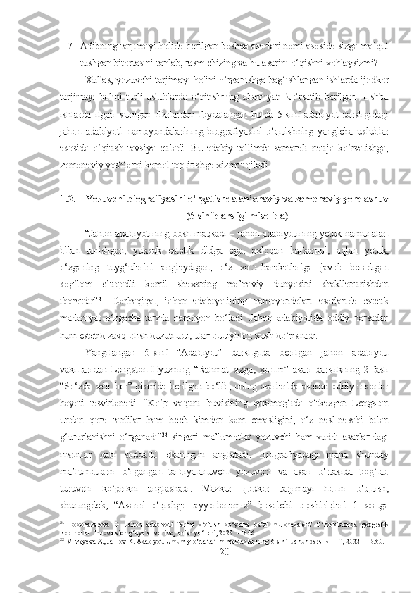 7. Adibning tarjimayi holida berilgan boshqa asarlari nomi asosida sizga ma’qul
tushgan bitortasini tanlab, rasm chizing va bu asarini o‘qishni xohlaysizmi?
Xullas, yozuvchi tarjimayi holini o‘rganishga bag‘ishlangan ishlarda ijodkor
tarjimayi   holini   turli   uslublarda   o‘qitishning   ahamiyati   ko‘rsatib   berilgan.   Ushbu
ishlarda   ilgari   surilgan   fikrlardan   foydalangan   holda   5-sinf   adabiyot   darsligidagi
jahon   adabiyoti   namoyondalarining   biografiyasini   o‘qitishning   yangicha   uslublar
asosida   o‘qitish   tavsiya   etiladi.   Bu   adabiy   ta’limda   samarali   natija   ko‘rsatishga,
zamonaviy yoshlarni kamol toptirishga xizmat qiladi.
1.2. Yozuvchi biografiyasini o‘rgatishda an’anaviy va zamonaviy yondashuv
(6-sinf darsligi misolida)
“Jahon adabiyotining bosh maqsadi – jahon adabiyotining yetuk namunalari
bilan   tanishgan,   yuksak   estetik   didga   ega,   axloqan   barkamol,   aqlan   yetuk,
o‘zganing   tuyg‘ularini   anglaydigan,   o‘z   xatti-harakatlariga   javob   beradigan
sog‘lom   e’tiqodli   komil   shaxsning   ma’naviy   dunyosini   shakllantirishdan
iboratdir” 21
.   Darhaqiqat,   jahon   adabiyotining   namoyondalari   asarlarida   estetik
madaniyat   o‘zgacha   tarzda   namoyon   bo‘ladi.   Jahon   adabiyotida   oddiy   narsadan
ham estetik zavq olish kuzatiladi, ular oddiylikni xush ko‘rishadi.
Yangilangan   6-sinf   “Adabiyot”   darsligida   berilgan   jahon   adabiyoti
vakillaridan   Lengston   Hyuzning   “Rahmat   sizga,   xonim”   asari   darslikning   2-fasli
“So‘zda sehr bor” qismida berilgan bo‘lib, uning asarlarida asosan oddiy insonlar
hayoti   tasvirlanadi.   “Ko‘p   vaqtini   buvisining   qaramog‘ida   o‘tkazgan   Lengston
undan   qora   tanlilar   ham   hech   kimdan   kam   emasligini,   o‘z   nasl-nasabi   bilan
g‘ururlanishni   o‘rganadi” 22
  singari   ma’lumotlar   yozuvchi   ham   xuddi   asarlaridagi
insonlar   kabi   soddadil   ekanligini   anglatadi.   Biografiyadagi   mana   shunday
ma’lumotlarni   o‘rgangan   tarbiyalanuvchi   yozuvchi   va   asari   o‘rtasida   bog‘lab
turuvchi   ko‘prikni   anglashadi.   Mazkur   ijodkor   tarjimayi   holini   o‘qitish,
shuningdek,   “Asarni   o‘qishga   tayyorlanamiz”   bosqichi   topshiriqlari   1   soatga
21
  Bobonazarova   G.   Jahon   adabiyoti   fanini   o‘qitish   bo‘yicha   ba’zi   mulohazalar//   O‘zbekistonda   geografik
tadqiqotlar: Innovatsion g‘oyalar va rivojlanish yo‘llari, 2023. – B.46.
22
 Mirzayeva Z., Jalilov K. Adabiyot. Umumiy o‘rta ta’lim maktablarining 6-sinfi uchun darslik. – T, 2022. – B.80.
20 