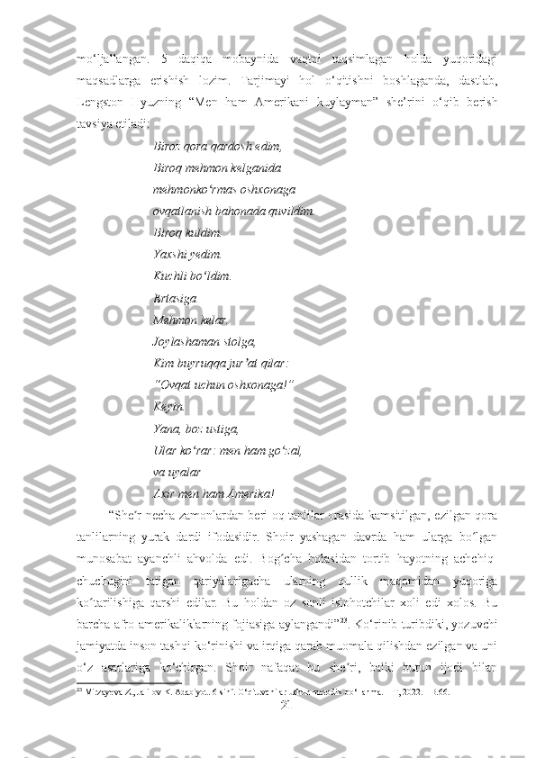 mo‘ljallangan.   5   daqiqa   mobaynida   vaqtni   taqsimlagan   holda   yuqoridagi
maqsadlarga   erishish   lozim.   Tarjimayi   hol   o‘qitishni   boshlaganda,   dastlab,
Lengston   Hyuzning   “Men   ham   Amerikani   kuylayman”   she’rini   o‘qib   berish
tavsiya etiladi:
Biroz qora qardosh edim, 
Biroq mehmon kelganida 
mehmonko rmas oshxonaga ʻ
ovqatlanish bahonada quvildim. 
Biroq kuldim. 
Yaxshi yedim. 
Kuchli bo ldim. 
ʻ
Ertasiga 
Mehmon kelar. 
Joylashaman stolga, 
Kim buyruqqa jur at qilar: 	
ʼ
“Ovqat uchun oshxonaga!”  
Keyin. 
Yana, boz ustiga, 
Ular ko rar: men ham go zal, 	
ʻ ʻ
va uyalar –  
Axir men ham Amerika!
“She r necha zamonlardan beri oq tanlilar orasida kamsitilgan, ezilgan qora	
ʼ
tanlilarning   yurak   dardi   ifodasidir.   Shoir   yashagan   davrda   ham   ularga   bo lgan	
ʻ
munosabat   ayanchli   ahvolda   edi.   Bog cha   bolasidan   tortib   hayotning   achchiq-	
ʻ
chuchugini   tatigan   qariyalarigacha   ularning   qullik   maqomidan   yuqoriga
ko tarilishiga   qarshi   edilar.   Bu   holdan   oz   sonli   islohotchilar   xoli   edi   xolos.   Bu	
ʻ
barcha afro-amerikaliklarning fojiasiga aylangandi” 23
. Ko‘rinib turibdiki, yozuvchi
jamiyatda inson tashqi ko‘rinishi va irqiga qarab muomala qilishdan ezilgan va uni
o‘z   asarlariga   ko‘chirgan.   Shoir   nafaqat   bu   she ri,   balki   butun   ijodi   bilan	
ʼ
23
 Mirzayeva Z., Jalilov K. Adabiyot. 6-sinf. O‘qituvchilar uchun metodik qo‘llanma. – T, 2022. - B.66.
21 