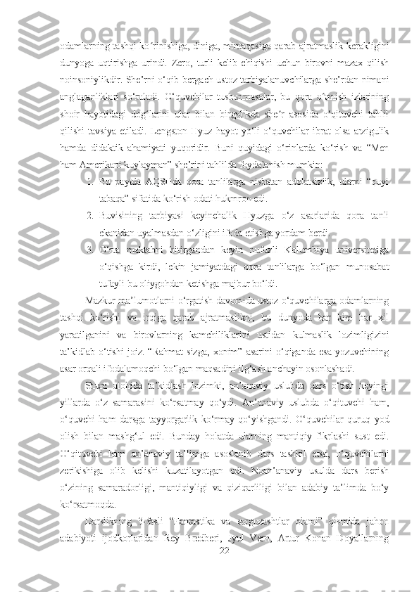 odamlarning tashqi ko rinishiga, diniga, mintaqasiga qarab ajratmaslik kerakliginiʻ
dunyoga   uqtirishga   urindi.   Zero,   turli   kelib   chiqishi   uchun   birovni   mazax   qilish
noinsoniylikdir. She’rni o‘qib bergach ustoz tarbiyalanuvchilarga she’rdan nimani
anglaganliklari   so‘raladi.   O‘quvchilar   tushunmasalar,   bu   qora   o tmish   izlarining	
ʻ
shoir   hayotidagi   dog larini   ular   bilan   birgalikda   she r   asosida   o‘qituvchi   tahlil	
ʻ ʼ
qilishi   tavsiya   etiladi.   Lengston   Hyuz   hayot   yo‘li   o‘quvchilar   ibrat   olsa   arzigulik
hamda   didaktik   ahamiyati   yuqoridir.   Buni   quyidagi   o‘rinlarda   ko‘rish   va   “Men
ham Amerikani kuylayman” she’rini tahlilda foydalanish mumkin:
1. Bu   paytda   AQSHda   qora   tanlilarga   nisbatan   adolatsizlik,   ularni   “quyi
tabaqa” sifatida ko‘rish odati hukmron edi.
2. Buvisining   tarbiyasi   keyinchalik   Hyuzga   o‘z   asarlarida   qora   tanli
ekanidan uyalmasdan o‘zligini ifoda etishga yordam berdi.
3. O‘rta   maktabni   bitirgandan   keyin   nufuzli   Kolumbiya   universitetiga
o‘qishga   kirdi,   lekin   jamiyatdagi   qora   tanlilarga   bo‘lgan   munosabat
tufayli bu oliygohdan ketishga majbur bo‘ldi.
Mazkur ma’lumotlarni o‘rgatish davomida ustoz o‘quvchilarga odamlarning
tashqi   ko‘rishi   va   irqiga   qarab   ajratmaslikni,   bu   dunyoda   har   kim   har   xil
yaratilganini   va   birovlarning   kamchiliklarini   ustidan   kulmaslik   lozimligizini
ta’kidlab   o‘tishi   joiz.   “Rahmat   sizga,   xonim”   asarini   o‘qiganda   esa   yozuvchining
asar orqali ifodalamoqchi bo‘lgan maqsadini ilg‘ash anchayin osonlashadi. 
Shuni   alohida   ta’kidlash   lozimki,   an’anaviy   uslubda   dars   o‘tish   keyingi
yillarda   o‘z   samarasini   ko‘rsatmay   qo‘ydi.   An’anaviy   uslubda   o‘qituvchi   ham,
o‘quvchi   ham   darsga   tayyorgarlik   ko‘rmay   qo‘yishgandi.   O‘quvchilar   quruq   yod
olish   bilan   mashg‘ul   edi.   Bunday   holatda   ularning   mantiqiy   fikrlashi   sust   edi.
O‘qituvchi   ham   an’anaviy   ta’limga   asoslanib   dars   tashkil   etsa,   o‘quvchilarni
zerikishiga   olib   kelishi   kuzatilayotgan   edi.   Noan’anaviy   usulda   dars   berish
o‘zining   samaradorligi,   mantiqiyligi   va   qiziqarliligi   bilan   adabiy   ta’limda   bo‘y
ko‘rsatmoqda. 
Darslikning   3-fasli   “Fantastika   va   sarguzashtlar   olami”   qismida   jahon
adabiyoti   ijodkorlaridan   Rey   Bredberi,   Jyul   Vern,   Artur   Konan   Doyallarning
22 