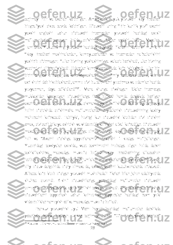 tarjimayi   holi   va   asarlari   keltirilgan.   Amerikalik   buyuk   yozuvchi   Rey   Bredberi
biografiyasi   qisqa   tarzda   keltirilgan.   O‘quvchi   uning   “Bir   kunlik   yoz”   asarini
yaxshi   anglashi   uchun   o‘qituvchi   internetdan   yozuvchi   haqidagi   asosli
ma’lumotlariga   tayangan   holda   qo‘shimcha   faktlar   aytishi   lozim.   Masalan,
Hamidbek   Yusupovning   yozuvchi   haqidagi   quyidagi   fikrlarini   keltirish   mumkin:
“Rey   Bredberi   mashinalardan,   kompyuterlardan   va   internetdan   nafratlanishini
yashirib   o‘tirmagan:   “Ular   bizning   yashashimizga   xalaqit   berishadi,   ular   bizning
vaqtimizni   olib   qo‘yishadi.   Odamlar   kompyuterda   juda   ko‘p   ishlashadi.   Ular   bir-
birini tinglash o‘rniga juda ko‘p vaysashadi”…Uni ilmiy fantastika dahosi, koinot
asri shoiri deb hisoblashardi, ammo o‘zi bu ta’riflarni yoqtirmas va odamlar haqida
yozyapman,   deya   ta’kidlardi” 24
.   Mana   shunga   o‘xshagan   faktlar   internetga
mukkasidan   ketayotgan   o‘quvchilarga   ibrat   bo‘ladi   hamda   darslikda   berilgan
asarini   mutolaa   qilish   bosqichiga   qisman   tayyor   bo‘lishadi.   Adibning   tarjimayi
holini   o‘qitishda   qo‘shimcha   ma’lumotlardan   foydalanish   o‘qituvchining   kasbiy
mahoratini   ko‘rsatadi.   Tabiiyki,   hozirgi   kun   o‘quvchisi   kitobdan   o‘zi   o‘qishni
emas, qiziqarli hikoya eshitish va videorolik ko‘rishni afzal ko‘radilar. O‘qituvchi
masalaning   bu   jihatini   ham   e’tiborga   olmog‘i   lozim.   Rey   Bredberining   tarjimayi
holi   va   “Asarni   o‘qishga   tayyorlanamiz”   bosqichi   1   soatga   mo‘ljallangan.
Yuqoridagi   tavsiyalar   asosida,   vaqt   tasmimotini   inobatga   olgan   holda   darsni
tashkillashtirsa   maqsadga   muvofiq   bo‘ladi.   Rey   Bredberining   allaqachon
iqtiboslarga aylanib bo‘lgan ajoyib jumlalari uning asarlaridan joy olgan. Yozuvchi
oliy   o‘quv   dargohida   o‘qiy   olmasa-da,   asosan   vaqtini   kutubxonalarda   o‘tkazadi.
Albatta ko‘p kitob o‘qigan yozuvchi  mushohadali  fikrlari bilan jahon adabiyotida
shuhrat   qozondi.   6-sinf   o‘quvchilariga   yuqoridagi   ma’lumotlar   o‘qituvchi
tomonidan hikoya tarzida aytib berilishi tavsiya qilinadi. Chunki asarni o‘qitishga
o‘quvchilarni   tayyorlash   uchun   koinot   va   sayyoralar   haqidagi   rasm   yoki
videoroliklar namoyish etilsa maqsadga muvofiq bo‘ladi. 
Fransuz   yozuvchisi   Jyul   Vern   hayoti   haqidagi   ma’lumotlar   darslikda
yetarlicha   tarzda   berilgan.   Uning   tarjimayi   holida   “O‘n   besh   yoshli   kapitan”
24
 Yusupov H. Olamshumul adib edi//www.kh-davron.uz internet sayti.
23 