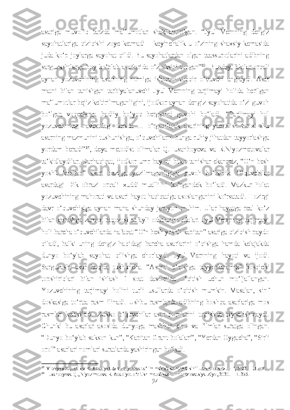 asariga   muvofiq   tarzda   ma’lumotlar   shakllantirilgan.   “Jyul   Vernning   dengiz
sayohatlariga   qiziqishi   zoye   ketmadi   –   keyinchalik   u   o‘zining   shaxsiy   kemasida
juda   ko‘p   joylarga   sayohat   qildi.   Bu   sayohatlardan   olgan   taassurotlarini   adibning
sarguzashtlarga boy ko‘plab asarlarida o‘z aksini  topgan” 25
. Bunday faktlar orqali
aynan   yozuvchining   asarining   nomiga   ishorani   topqir   o‘quvchi   anglaydi.   Asar
matni   bilan   tanishgan   tarbiyalanuvchi   Jyul   Vernning   tarjimayi   holida   berilgan
ma’lumotlar bejiz keltirilmaganligini, ijodkor aynan dengiz sayohatida o‘zi guvoh
bo‘lgan   voqealarga   badiiy   bo‘yoq   berganini   guvohi   bo‘ladi.   “Tarjimayi   hol
yozuvchining   navbatdagi   darsda   …   o‘rganilajak   asarining   yaratilish   tarixi   shu
asarning mazmunini tushunishga, o‘quvchilarni bunga ruhiy jihatdan tayyorlashga
yordam   beradi” 26
,   deya   metodist   olimalar   Q.Husanboyeva   va   R.Niyozmetovalar
ta’kidlaydilar.  Darhaqiqat,  ijodkor  umr   bayoni  bilan  tanishar  ekanmiz,   “O‘n  besh
yoshli   kapitan”   asari   bezijga   yozilmaganligiga   guvoh   bo‘lamiz.   O‘quvchilar
asardagi   Dik   obrazi   orqali   xuddi   muallifni   ko‘rgandek   bo‘ladi.   Mazkur   holat
yozuvchining mahorati va asari hayot haqiqatiga asoslanganini ko‘rsatadi. Hozirgi
davr   o‘quvchisiga   aynan   mana   shunday   jarayon   muhim.   Ular   hayotga   real   ko‘z
bilan   qarashga   zamon   taqozosi   tufayli   odatlanmoqdalar.   Jyul   Vernning   tarjimayi
holi barcha o‘quvchilarda nafaqat “O‘n besh yoshli kapitan” asariga qiziqish paydo
qiladi,   balki   uning   dengiz   haqidagi   barcha   asarlarini   o‘qishga   hamda   kelajakda
dunyo   bo‘ylab   sayohat   qilishga   chorlaydi.   Jyul   Vernning   hayoti   va   ijodi.
Sarguzasht   asar   haqida   tushuncha.   “Asarni   o‘qishga   tayyorlanamiz”   bosqichi
topshiriqlari   bilan   ishlash   1   soat   davomida   o‘qitish   uchun   mo‘ljallangan.
Yozuvchining   tarjimayi   holini   turli   usullarda   o‘qitish   mumkin.   Masalan,   sinf
doskasiga   to‘rtta   rasm   ilinadi.   Ushbu   rasmlarda   adibning   boshqa   asarlariga   mos
rasmlar   keltiriladi.   Zukko   o‘quvchilar   asar   nomlarini   topishda   qiynalishmaydi.
Chunki   bu   asarlar   asosida   dunyoga   mashhur   kino   va   filmlar   suratga   olingan.
“Dunyo bo‘ylab sakson kun”, “Kapitan Grant bolalari”, “Yerdan Oygacha”, “Sirli
orol” asarlari nomlari suratlarda yashiringan bo‘ladi.
25
 Mirzayev Z., Jalilov K. Adabiyot. Umumiy o‘rta ta’lim maktablarining 6-sinfi uchun darslik. – T, 2022. – B.118.
26
 Husanboyeva Q., Niyozmetova R. Adabiyot o‘qitish metodikasi. – T.: Innovatsiya-Ziyo, 2020. – B. 295.
24 