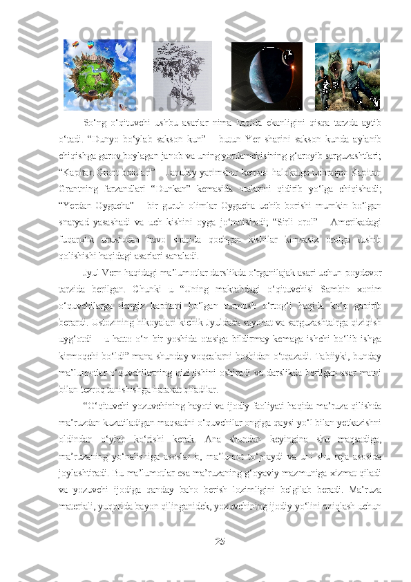                          
So‘ng   o‘qituvchi   ushbu   asarlar   nima   haqida   ekanligini   qisqa   tarzda   aytib
o‘tadi.   “Dunyo   bo‘ylab   sakson   kun”   –   butun   Yer   sharini   sakson   kunda   aylanib
chiqishga garov boylagan janob va uning yordamchisining g‘aroyib sarguzashtlari;
“Kapitan Grant bolalari” – Janubiy yarimshar kemasi halokatga uchragan Kapitan
Grantning   farzandlari   “Dunkan”   kemasida   otalarini   qidirib   yo‘lga   chiqishadi;
“Yerdan   Oygacha”   –   bir   guruh   olimlar   Oygacha   uchib   borishi   mumkin   bo‘lgan
snaryad   yasashadi   va   uch   kishini   oyga   jo‘natishadi;   “Sirli   orol”   –   Amerikadagi
fuqarolik   urushidan   havo   sharida   qochgan   kishilar   kimsasiz   orolga   tushib
qolishishi haqidagi asarlari sanaladi.
Jyul Vern haqidagi ma’lumotlar darslikda o‘rganilajak asari uchun  poydevor
tarzida   berilgan.   Chunki   u   “Uning   maktabdagi   o‘qituvchisi   Sambin   xonim
o‘quvchilarga   dengiz   kapitani   bo‘lgan   turmush   o‘rtog‘i   haqida   ko‘p   gapirib
berardi. Ustozining hikoyalari kichik Jyuldada sayohat va sarguzashtalrga qiziqish
uyg‘otdi   –   u   hatto   o‘n   bir   yoshida   otasiga   bildirmay   kemaga   ishchi   bo‘lib   ishga
kirmoqchi bo‘ldi” mana shunday voqealarni boshidan o‘tqazadi. Tabiiyki, bunday
ma’lumotlar   o‘quvchilarning  qiziqishini  oshiradi  va   darslikda   berilgan   asar  matni
bilan tezroq tanishishga harakat qiladilar. 
“O‘qituvchi yozuvchining hayoti va ijodiy faoliyati haqida ma’ruza qilishda
ma’ruzdan kuzatiladigan maqsadni o‘quvchilar ongiga qaysi yo‘l bilan yetkazishni
oldindan   o‘ylab   ko‘rishi   kerak.   Ana   shundan   keyingina   shu   maqsadiga,
ma’ruzaning   yo‘nalishiga   asoslanib,   ma’lumot   to‘playdi   va   uni   shu   reja   asosida
joylashtiradi. Bu ma’lumotlar esa ma’ruzaning g‘oyaviy mazmuniga xizmat qiladi
va   yozuvchi   ijodiga   qanday   baho   berish   lozimligini   belgilab   beradi.   Ma’ruza
materiali, yuqorida bayon qilinganidek, yozuvchining ijodiy yo‘lini aniqlash uchun
25 
