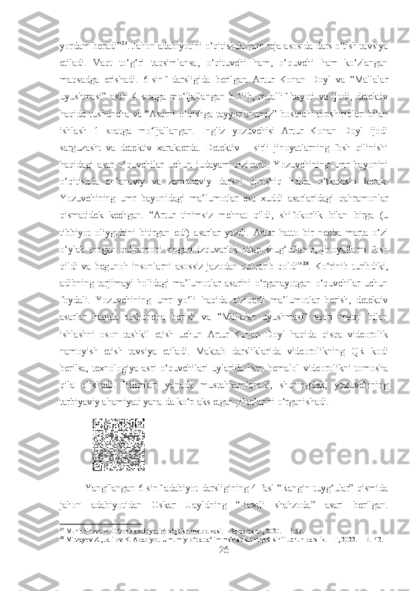 yordam beradi” 27
. Jahon adabiyotini o‘qitishda ham reja asosida dars o‘tish tavsiya
etiladi.   Vaqt   to‘g‘ri   taqsimlansa,   o‘qituvchi   ham,   o‘quvchi   ham   ko‘zlangan
maqsadga   erishadi.   6-sinf   darsligida   berilgan   Artur   Konan   Doyl   va   “Mallalar
uyushmasi”   asari   4   soatga   mo‘ljallangan   bo‘lib,   muallif   hayoti   va   ijodi,   detektiv
haqida tushuncha va “Asarni  o‘qishga tayyorlanamiz” bosqichi  topshiriqlari bilan
ishlash   1   soatga   mo‘ljallangan.   Ingliz   yozuvchisi   Artur   Konan   Doyl   ijodi
sarguzasht   va   detektiv   xarakterda.   Detektiv   –   sirli   jinoyatlarning   fosh   qilinishi
haqidagi   asar   o‘quvchilar   uchun   judayam   qiziqarli.   Yozuvchining   umr   bayonini
o‘qitishda   an’anaviy   va   zamonaviy   darsni   qorishiq   holda   o‘tkazishi   kerak.
Yozuvchining   umr   bayonidagi   ma’lumotlar   esa   xuddi   asarlaridagi   qahramonlar
qismatidek   kechgan.   “Artur   tinimsiz   mehnat   qildi,   shifokorlik   bilan   birga   (u
tibbiyot   oliygohini   bitirgan   edi)   asarlar   yozdi.   Artur   hatto   bir   necha   marta   o‘zi
o‘ylab   topgan   qahramoni   singari   izquvarlik   bilan   shug‘ullanib,   jinoyatlarni   fosh
qildi   va   begunoh   insonlarni   asossiz   jazodan   qutqarib   qoldi” 28
.   Ko‘rinib   turibdiki,
adibning   tarjimayi   holidagi   ma’lumotlar   asarini   o‘rganayotgan   o‘quvchilar   uchun
foydali.   Yozuvchining   umr   yo‘li   haqida   qiziqarli   ma’lumotlar   berish,   detektiv
asarlar   haqida   tushuncha   berish   va   “Mallalar   uyushmasi”   asari   matni   bilan
ishlashni   oson   tashkil   etish   uchun   Artur   Konan   Doyl   haqida   qisqa   videorolik
namoyish   etish   tavsiya   etiladi.   Maktab   darsliklarida   videorolikning   QR   kodi
berilsa,   texnologiya   asri   o‘quvchilari   uylarida   ham   bemalol   videorolikni   tomosha
qila   olishadi.   Bilimlari   yanada   mustahkamlanadi,   shuningdek,   yozuvchining
tarbiyaviy ahamiyati yana-da ko‘p aks etgan jihatlarini o‘rganishadi.
                                                          
Yangilangan 6-sinf adabiyot darsligining 4-fasl “Rangin tuyg‘ular” qismida
jahon   adabiyotidan   Oskar   Uayldning   “Baxtli   shahzoda”   asari   berilgan.
27
 Muhitdinova B. O‘zbek adabiyotini o‘qitish metodikasi. – Samarqand, 2020. – B.57.
28
 Mirzayev Z., Jalilov K. Adabiyot. Umumiy o‘rta ta’lim maktablarining 6-sinfi uchun darslik. – T, 2022. – B.142.
26 