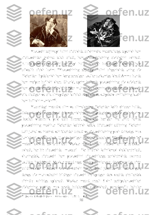                                 
Yozuvchi tarjimayi holini o‘qitishda qo‘shimcha materiallarga tayanish ham
o‘qituvchidan   mehnat   talab   qiladi,   ham   o‘quvchilarning   qiziqishini   oshiradi.
B.To‘xliyevning   yozuvchi   tarjimayi   holini   o‘qitish   borasidagi   fikrlariga   ham
to‘xtalib   o‘tish   lozim:   “Yozuvchining   tarjimayi   holini   o‘rganishda   uning   o‘z
fikrlaridan foydalanish ham keng tarqalgan usullar turkumiga kiradi.Ammo bunda
ham   me’yor   bo‘lishi   shart.   Chunki,   ayrim   hollarda   yozuvchining   o‘z   so‘zlarida
ham zamonaning, uni qurshab turgan muhitning, bularning yonida esa biz tasavvur
qila oladigan va qila olmaydigan ko‘plab obyektiv va subyektiv omillarning kuchi
ham bo‘lishi mumkin” 30
.
Yuqoridagi   metodist   olim   va   olimalarning   fikrlaridan   kelib   chiqqan   holda,
Oskar   Uayld   biografiyasi   bilan   tanishtirishni   quyidagicha   tashkil   etish   lozim:
Dastlab   videorolik   yoki   adib   portreti,   darslikda   berilgan   ma’lumot   hamda
yozuvchining   mashhur   fikrlaridan   keltirish   kerak.   O‘qituvchi   adibning   fikrlarini
turli jurnal va internet sahifalaridan topadi va o‘quvchilarning yosh doirasiga mos
jumlalarni saralab oladi. Quyida berilgan mashhur sitatalarni   “Qaynoq o‘rindiq”
metodi   asosida   tushuntiriladi.   Mazkur   metod   orqali   o‘quvchilarning   tafakkuri
oshadi,   har   bir   o‘quvchida     mustaqil     fikr   bildirish   ko‘nikmasi   shakllantiriladi,
shuningdek,   o‘qituvchi   ham   yozuvchini   o‘quvchilarga   tanishtirishda   osonroq
usuldan foydalanadi. Mazkur metod nega bunday nomlangan, degan savolga o‘rin
qoldirmasdan   o‘qituvchi   izohlab   berishi   lozim.   Savol-javobda   faol   qatnashgan,
darsga   o‘z   munosabatini   bildirgan   o‘quvchi   o‘tilayotgan   dars   soatida   qirollardek
o‘rindiq   sohibiga   aylanadi.   Mazkur   metod   orqali   6-sinf   tarbiyalanuvchilari
o‘zlarining   yoshiga   mos   tarzda   bolalarcha   quvonishadi,   yanada   a’lo   baholar
30
 Тўхлиев Б. Адабиёт ўқитиш методикаси. - Т.: 2010. – Б.121.
28 