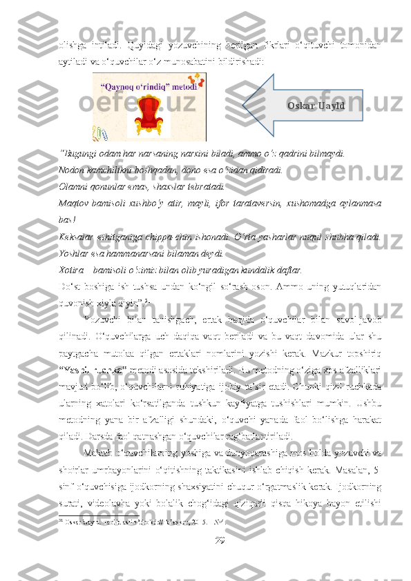 olishga   intiladi.   Quyidagi   yozuvchining   berilgan   fikrlari   o‘qituvchi   tomonidan
aytiladi va o‘quvchilar o‘z munosabatini bildirishadi:
                                   
“Bugungi odam har narsaning narxini biladi, ammo o‘z qadrini bilmaydi.
Nodon kamchilikni boshqadan, dono esa o‘zidan qidiradi.
Olamni qonunlar emas, shaxslar tebratadi.
Maqtov   bamisoli   xushbo‘y   atir,   mayli,   ifor   tarataversin,   xushomadga   aylanmasa
bas!
Keksalar  eshitganiga  chippa-chin ishonadi. O‘rta yasharlar  nuqul  shubha qiladi.
Yoshlar esa hammanarsani bilaman deydi.
Xotira – bamisoli o‘zimiz bilan olib yuradigan kundalik daftar.
Do‘st   boshiga   ish   tushsa   undan   ko‘ngil   so‘rash   oson.   Ammo   uning   yutuqlaridan
quvonish xiyla qiyin”. 31
 
Yozuvchi   bilan   tanishgach,   ertak   haqida   o‘quvchilar   bilan   savol-javob
qilinadi.   O‘quvchilarga   uch   daqiqa   vaqt   beriladi   va   bu   vaqt   davomida   ular   shu
paytgacha   mutolaa   qilgan   ertaklari   nomlarini   yozishi   kerak.   Mazkur   topshiriq
“Yashil ruchka”  metodi asosida tekshiriladi. Bu metodning o‘ziga xos afzalliklari
mavjud   bo‘lib,   o‘quvchilarni   ruhiyatiga   ijobiy   ta’sir   etadi.   Chunki   qizil   ruchkada
ularning   xatolari   ko‘rsatilganda   tushkun   kayfiyatga   tushishlari   mumkin.   Ushbu
metodning   yana   bir   afzalligi   shundaki,   o‘quvchi   yanada   faol   bo‘lishga   harakat
qiladi. Darsda faol qatnashgan o‘quvchilar rag‘batlantiriladi.
Maktab o‘quvchilarning yoshiga va dunyoqarashiga mos holda yozuvchi va
shoirlar   umrbayonlarini   o‘qitishning   taktikasini   ishlab   chiqish   kerak.   Masalan,   5-
sinf o‘quvchisiga ijodkorning shaxsiyatini chuqur o‘rgatmaslik kerak. Ijodkorning
surati,   videolavha   yoki   bolalik   chog‘idagi   qiziqarli   qisqa   hikoya   bayon   etilishi
31
 Oskar Uayld. Taqlid asli e’tirofdir//Tafakkur, 2015. – №4.
29 O s k ar  Ua yl d 