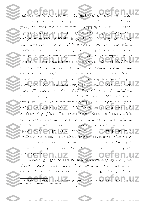 Tarbiyalanuvchilar   jahon   adabiyoti   ijodkorlari   biografiyasi   va   boy   merosi   orqali
qator   insoniy   tushunchalarni   shuuriga   jo   qilib   boradi.   Shuni   alohida   ta’kidlash
joizki,   zamonaviy   texnologiyalar   asrida   ulg‘ayayotgan   avlodni   sof   insoniy
tuyg‘ularini   shakllantirish,   ma’nan   sog‘lom   qilib   tarbiyalash,   ularni   jahon
adabiyotiga   qiziqishini   oshirishda   adabiyot   fanining   o‘rni   beqiyosdir.   Shunday
ekan, badiiy asarning mazmunini  to‘g‘ri  yetkazish, o‘quvchilarning shaxs  sifatida
shakllanishidagi   o‘rni   xususida   fikr   yuritish,   ularning   dunyoqarashini   o‘stirish
adabiyot fani o‘qituvchilarining zimmasidagi asosiy vazifalardan biri sanaladi. Har
bir   xalqni   tanitishda   yozuvchilarning   o‘rni   beqiyos.   Zero,   ular   o‘z   iste’dodi   bilan
millionlab   insonlar   qalbidan   joy   oladi.   Ular   yaratgan   asarlarni   faqat
adabiyotshunoslar   emas,   balki   butun   insoniyat   sevib   mutolaa   qilishadi.   Maktab
darsliklarida berilgan jahon adabiyoti vakillari ham bezijga darslikka kiritilmagan.
Ularni yuksak e’tiqodi, iste’dodi va tarviyaviy mazmundagi asarlari o‘quvchilarni
shaxs   bo‘lib   shakllanishiga   xizmat   qiladi.   Yurtboshimiz   ham   o‘z   nutqlarining
birida   jahon   adabiyotini   e’tirof   etadilar:   “Biz   O‘zbekistonda   “Adabiy   do‘stlik   –
abadiy   do‘stlik”   degan   chuqur   ma’noli   tamoyilga   amal   qilgan   holda,   jahon
adabiyotining   durdona   asarlarini   o‘zbek   tiliga   tarjima   qilish   va   nashr   etish
masalasiga   g‘oyat   jiddiy   e’tibor   qaratmoqdamiz”. 2
  Zotan,   o‘zbek   adabiyoti   kabi
jahon   adabiyoti   durdonalarini   o‘qitish   ham   alohida   kasbiy   mahorat   va   mas’uliyat
talab etadi. O‘quvchilarning asar matnida aks etgan hayotiy va badiiy haqiqatlarni
ilg‘ashi,   asardan   to‘g‘ri   xulosa   chiqara   olishi,   o‘z   tabiatiga   singdirishi
shakllanayotgan   shaxsda   osonlik   bilan   kechadigan   jarayon   emas.   Ta’lim-tarbiya
tizimida   bu   kabi   murakkab   va   mas’uliyatli   ishlarni   amalga   oshirish   “Adabiyot”
fani   va   shu   fanning   mutaxassisi   bo‘lgan   o‘qituvchining   zimmasidagi   eng   kata
vazifa hisoblanadi.
Mavzuning   o‘rganilish   darajasi:   Shoir   va   yozuvchining   hayoti   va   ijodini
o‘rgatish   masalasi   mustaqillikkacha   bo‘lgan   davrda   ham,   istiqlol   davrida   ham
adabiyot   o‘qitish   metodikasi   sohasida   izchil   tadqiq   qilingan.   Adabiyot   o‘qitish
2
  Mirziyoyev   Sh.   Adabiyot,   san’at   va   madaniyat   yashasa,   millat   va   xalq,   butun   insoniyat   bezavol
yashaydi//https://www.xabar.uz>madaniyat
3 