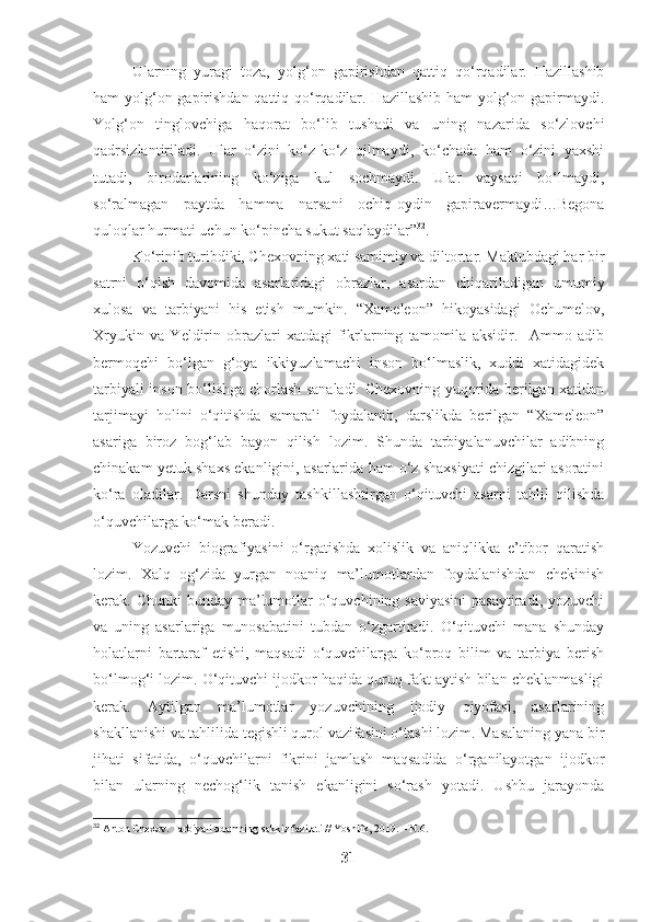 Ularning   yuragi   toza,   yolg‘on   gapirishdan   qattiq   qo‘rqadilar.   Hazillashib
ham yolg‘on gapirishdan qattiq qo‘rqadilar. Hazillashib  ham  yolg‘on gapirmaydi.
Yolg‘on   tinglovchiga   haqorat   bo‘lib   tushadi   va   uning   nazarida   so‘zlovchi
qadrsizlantiriladi.   Ular   o‘zini   ko‘z-ko‘z   qilmaydi,   ko‘chada   ham   o‘zini   yaxshi
tutadi,   birodarlarining   ko‘ziga   kul   sochmaydi.   Ular   vaysaqi   bo‘lmaydi,
so‘ralmagan   paytda   hamma   narsani   ochiq-oydin   gapiravermaydi…Begona
quloqlar hurmati uchun ko‘pincha sukut saqlaydilar” 32
.
Ko‘rinib turibdiki, Chexovning xati samimiy va diltortar. Maktubdagi har bir
satrni   o‘qish   davomida   asarlaridagi   obrazlar,   asardan   chiqariladigan   umumiy
xulosa   va   tarbiyani   his   etish   mumkin.   “Xameleon”   hikoyasidagi   Ochumelov,
Xryukin   va   Yeldirin   obrazlari   xatdagi   fikrlarning   tamomila   aksidir.     Ammo   adib
bermoqchi   bo‘lgan   g‘oya   ikkiyuzlamachi   inson   bo‘lmaslik,   xuddi   xatidagidek
tarbiyali inson bo‘lishga chorlash sanaladi. Chexovning yuqorida berilgan xatidan
tarjimayi   holini   o‘qitishda   samarali   foydalanib,   darslikda   berilgan   “Xameleon”
asariga   biroz   bog‘lab   bayon   qilish   lozim.   Shunda   tarbiyalanuvchilar   adibning
chinakam yetuk shaxs ekanligini, asarlarida ham o‘z shaxsiyati chizgilari asoratini
ko‘ra   oladilar.   Darsni   shunday   tashkillashtirgan   o‘qituvchi   asarni   tahlil   qilishda
o‘quvchilarga ko‘mak beradi.
Yozuvchi   biografiyasini   o‘rgatishda   xolislik   va   aniqlikka   e’tibor   qaratish
lozim.   Xalq   og‘zida   yurgan   noaniq   ma’lumotlardan   foydalanishdan   chekinish
kerak. Chunki  bunday ma’lumotlar  o‘quvchining saviyasini  pasaytiradi, yozuvchi
va   uning   asarlariga   munosabatini   tubdan   o‘zgartiradi.   O‘qituvchi   mana   shunday
holatlarni   bartaraf   etishi,   maqsadi   o‘quvchilarga   ko‘proq   bilim   va   tarbiya   berish
bo‘lmog‘i lozim. O‘qituvchi ijodkor haqida quruq fakt aytish bilan cheklanmasligi
kerak.   Aytilgan   ma’lumotlar   yozuvchining   ijodiy   qiyofasi,   asarlarining
shakllanishi va tahlilida tegishli qurol vazifasini o‘tashi lozim. Masalaning yana bir
jihati   sifatida,   o‘quvchilarni   fikrini   jamlash   maqsadida   o‘rganilayotgan   ijodkor
bilan   ularning   nechog‘lik   tanish   ekanligini   so‘rash   yotadi.   Ushbu   jarayonda
32
 Anton Chexov. Tarbiyali odamning sakkiz fazilati // Yoshlik, 2019. – N.6.
31 