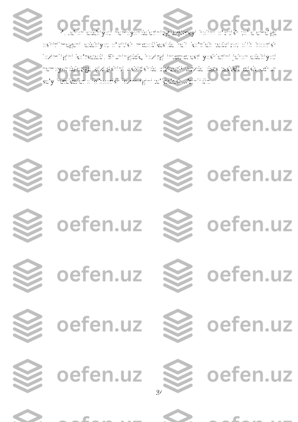 4. Jahon adabiyoti namoyondalarining tarjimayi holini o‘qitish to‘la amalga
oshirilmagani   adabiyot   o‘qitish   metodikasida   hali   ko‘plab   tadqiqot   olib   boorish
lozimligini ko‘rsatadi. Shuningdek, hozirgi internet asri yoshlarini jahon adabiyoti
namoyondalariga   qiziqishini   oshirishda   qiziqarli   tarzda   dars   tashkil   etish   uchun
sa’y-harakatlar olib boorish lozimligini ta’kidlash o‘rinlidir.
34 