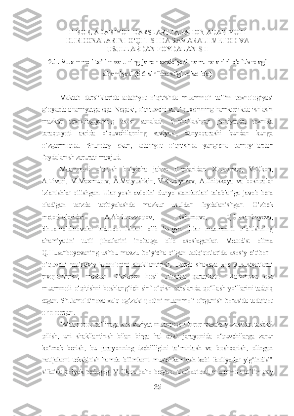 II BOB. ADABIYOT DARSLARIDA JAHON ADABIYOTI
DURDONALARINI O‘QITISHDA SAMARALI METOD VA
USULLARDAN FOYDALANISH
2.1. Muammoli ta’lim va uning jahon adabiyoti namunalarini o‘qitishdagi
ahamiyati (5-6-sinf darsligi misolida)
Maktab   darsliklarida   adabiyot   o‘qitishda   muammoli   ta’lim   texnologiyasi
g‘oyatda ahamiyatga ega. Negaki, o‘qituvchi va o‘quvchining hamkorlikda ishlashi
mazkur   texnologiyaning   asosi   sanaladi.   Globallashgan   jamiyatda,   texnika
taraqqiyoti   asrida   o‘quvchilarning   saviyasi,   dunyoqarashi   kundan   kunga
o‘zgarmoqda.   Shunday   ekan,   adabiyot   o‘qitishda   yangicha   tamoyillardan
foydalanish zarurati mavjud. 
Muammoli   o‘qitish   bo‘yicha   jahon   olimlaridan   X.Loxman,   V.Okon,
A.Tivari,   M.Maxmutov,   A.Matyushkin,   V.Kudryasev,   A.Ilnitskaya   va   boshqalar
izlanishlar   qilishgan.   Ular   yosh   avlodni   dunyo   standartlari   talablariga   javob   bera
oladigan   tarzda   tarbiyalashda   mazkur   usuldan   foydalanishgan.   O‘zbek
metodistlaridan   A.Abdurazzoqov,   I.Rahimova,   Q.Husanboyeva,
Sh.Jamoldinovalar   tadqiqot   ishlari   olib   borgan.   Ular   muammoli   o‘qitishning
ahamiyatini   turli   jihatlarini   inobatga   olib   asoslaganlar.   Metodist   olima
Q.Husanboyevaning   ushbu   mavzu   bo‘yicha   qilgan   tadqiqotlarida   asosiy   e’tibor   -
o‘quvchi   ma’naviy   kamolotini   shakllantirish,   ularda   shaxsga   xos   xususiyatlarni
rivojlantirish,   mustaqil   fikrlarini   hosil   qilishga   qaratiladi.   I.Rahimova   esa
muammoli o‘qitishni boshlang‘ich sinf o‘qish darslarida qo‘llash yo‘llarini tadqiq
etgan. Sh.Jamoldinova xalq og‘zaki ijodini muammoli o‘rganish borasida tadqiqot
olib borgan.
“Muammoli ta’limga xos vaziyat muammoni biror masala yuzasidan tashkil
qilish,   uni   shakllantirish   bilan   birga   hal   etish   jarayonida   o‘quvchilarga   zarur
ko‘mak   berish,   bu   jarayonning   izchilligini   ta’minlash   va   boshqarish,   olingan
natijalarni   tekshirish   hamda   bilimlarni   mustahkamlash   kabi   faoliyatlar   yig‘indisi”
sifatida polyak pedagogi  V.Okon baho bergan. Darhaqiqat , muammoli ta’lim qay
35 