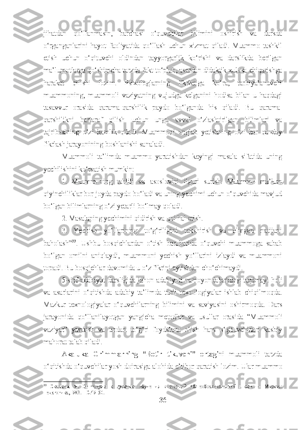 jihatdan   qo‘llanmasin,   barchasi   o‘quvchilar   bilimini   oshirish   va   darsda
o‘rganganlarini   hayot   faoliyatida   qo‘llash   uchun   xizmat   qiladi.   Muammo   tashkil
etish   uchun   o‘qituvchi   oldindan   tayyorgarlik   ko‘rishi   va   darslikda   berilgan
ma’lumotlarga qo‘shimcha tarzda fakt to‘plab, asardan didaktik xulosa chiqarishga
harakat   qilishi   lozim.   Psixologlarning   fikrlariga   ko‘ra,   tarbiyalanuvchi
muammoning,   muammoli   vaziyatning   vujudga   kelganini   hodisa   bilan   u   haqdagi
tasavvur   orasida   qarama-qarshilik   paydo   bo‘lganda   his   qiladi.   Bu   qarama-
qarshilikni   bartaraf   qilish   uchun   unga   avval   o‘zlashtirilgan   bilimlari   va
tajribasining   o‘zi   kamlik   qiladi.   Muammoni   anglab   yetishning   o‘zi   har   qanday
fikrlash jarayonining boshlanishi sanaladi.
Muammoli   ta’limda   muammo   yaratishdan   keyingi   masala   sifatida   uning
yechilishini ko‘rsatish mumkin:
1.   Muammoning   tahlili   va   asoslovini   ilgari   surish.   Muammo   ma’lum
qiyinchiliklar bor joyda paydo bo‘ladi va uning yechimi uchun o‘quvchida mavjud
bo‘lgan bilimlarning o‘zi yetarli bo‘lmay qoladi.
2. Masalaning yechimini qidirish va uni hal etish.
3.   Yechish   yo‘llarining   to‘g‘riligini   tekshirish   va   olingan   natijani
baholash” 33
.   Ushbu   bosqichlardan   o‘tish   barobarida   o‘quvchi   muammoga   sabab
bo‘lgan   omilni   aniqlaydi,   muammoni   yechish   yo‘llarini   izlaydi   va   muammoni
topadi. Bu bosqichlar davomida u o‘z fikrini aytishdan cho‘chimaydi.
5-sinf adabiyot darsligida jahon adabiyoti namoyondalarining tarjimayi holi
va   asarlarini   o‘qitishda   adabiy   ta’limda   turli   texnologiyalar   ishlab   chiqilmoqda.
Mazkur   texnologiyalar   o‘quvchilarning   bilimini   va   saviyasini   oshirmoqda.   Dars
jarayonida   qo‘llanilayotgan   yangicha   metodlar   va   usullar   orasida   “Muammoli
vaziyat”   yaratish   va   undan   to‘g‘ri   foydalana   olish   ham   o‘qituvchidan   kasbiy
mahorat talab qiladi. 
Aka-uka   Grimmlarning   “Botir   tikuvchi”   ertagi ni   muammoli   tarzda
o‘qitishda o‘quvchilar yosh doirasiga alohida e’tibor qaratish lozim.  Ular muammo
33
  Скалкова   Я.   От   теории   к   практике   обучения   в   средней   обшеобразователной   школе.   –   Москва:
Педагогика,1983. – С.49-50.
36 