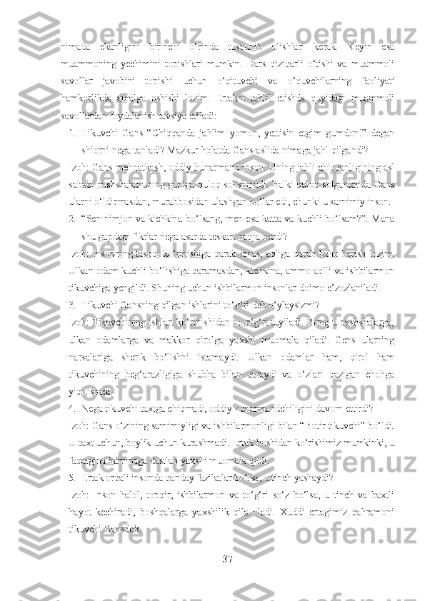 nimada   ekanligini   birinchi   o‘rinda   tushunib   olishlari   kerak.   Keyin   esa
muammoning   yechimini   topishlari   mumkin.   Dars   qiziqarli   o‘tishi   va   muammoli
savollar   javobini   topishi   uchun   o‘qituvchi   va   o‘quvchilarning   faoliyati
hamkorlikda   amalga   oshishi   lozim.   Ertakni   tahlil   etishda   quyidagi   muammoli
savollardan foydalanish tavsiya etiladi:
1. Tikuvchi   Gans   “Chiqqanda   jahlim   yomon,   yettisin   etgim   gumdon!”   degan
shiorni nega tanladi? Mazkur holatda Gans aslida nimaga jahl qilgandi?
Izoh: Gans mehnatkash, oddiy hunarmand inson. Uning jahli chiqqanligining asl
sababi pashshalar uning gapiga quloq solishmadi. Balki quloq solganlarida Gans
ularni o‘ldirmasdan, murabbosidan ulashgan bo‘lar edi, chunki u samimiy inson.
2. “Sen nimjon va kichkina bo‘lsang, men esa katta va kuchli bo‘lsam?”. Mana
shu gapdagi fikrlar nega asarda teskari natija berdi? 
Izoh: Insonning tashqi ko‘rinishiga qarab emas, aqliga qarab baho berish lozim.
Ulkan odam kuchli bo‘lishiga qaramasdan, kichkina, ammo aqlli va ishbilarmon
tikuvchiga yengildi. Shuning uchun ishbilarmon insonlar doimo e’zozlaniladi.
3. Tikuvchi Gansning qilgan ishlarini to‘g‘ri deb o‘ylaysizmi?
Izoh: Tikuvchining ishlari ko‘rinishidan noto‘g‘ri tuyiladi. Biroq u pashshalarga,
ulkan   odamlarga   va   makkor   qirolga   yaxshi   muomala   qiladi.   Gens   ularning
narsalariga   sherik   bo‘lishni   istamaydi.   Ulkan   odamlar   ham,   qirol   ham
tikuvchining   beg‘arazligiga   shubha   bilan   qaraydi   va   o‘zlari   qazigan   chohga
yiqilishadi.
4. Nega tikuvchi taxtga chiqmadi, oddiy hunarmandchiligini davom ettirdi?
Izoh: Gans o‘zining samimiyligi va ishbilarmonligi bilan “Botir tikuvchi” bo‘ldi.
U taxt uchun, boylik uchun kurashmadi. Ertak boshidan ko‘rishimiz mumkinki, u
faqatgina hammaga dastlab yaxshi muomala qildi.
5. Ertak orqali insonda qanday fazilatlar bo‘lsa, u tinch yashaydi?
Izoh:   Inson   halol,   topqir,   ishbilarmon   va   to‘g‘ri   so‘z   bo‘lsa,   u   tinch   va   baxtli
hayot   kechiradi,   boshqalarga   yaxshilik   qila   oladi.   Xuddi   ertagimiz   qahramoni
tikuvchi Gansdek. 
37 