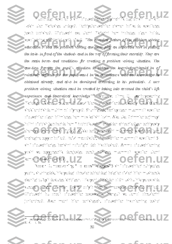 Yuqoridagi   savollar   5-sinf   o‘quvchilariga   qiyinchilik   tug‘dirishi   mumkin.
Lekin   ular   fikrlashga   undaydi.   Tarbiyalanuvchilar   qisman   bo‘lsa-da   savollarga
javob   topishadi.   O‘qituvchi   esa   ularni   fikrlarini   ham   inobatga   olgan   holda,
savollarning yechimini aytib o‘tadi.   “The essential feature of the problem solving
education is that  the problem solving questions  play an important role in putting
the tasks in front of the students and in the way of forming their morality. They are
the   main   terms   and   conditions   for   creating   a   problem   solving   situation.   The
question   frawing   the   pupil’s   attention   to   obtain   the   knowledge   should   be   of
relatively   difficult   for   the   pupil,   must   be   in   accordance   with   the   knowledge   he
obtained   already,   and   also   be   developed   according   to   his   potentials.   A   new
problem   solving   situation   must   be   created   by   taking   into   account   the   child’s   life
experience   and   theoretical   knowledge” 34
.   Metodist   olima   Q.Husanboyevaning
fikrlariga   ko‘ra,   muammoli   vazifalar   o‘quvchilarda   axloqiy   fazilatlarni
shakllantirishda muhim rol o‘ynaydi. Shuningdek, berilayotgan muammoli savollar
o‘quvchilar olgan bilimlarga ham mos kelishi lozim. Aka-uka Grimmlar tarjimayi
holini o‘qitish barobarida ham “Botir tikuvchi” ertagidan chiqariladigan tarbiyaviy
ahamiyat qisman berib o‘tiladi. Zukko tarbiyalanuvchi muammoli savollarga ham
anchagina tayyor bo‘ladi. Ba’zi metodistlar, o‘qituvchilar muammoli savollarni 5-
sinf   o‘quvchilariga   berishni   no‘to‘g‘ri   deb   hisoblashadi.   Ammo   o‘quvchilarning
yoshi   va   tayyorgarlik   darajasiga   qarab   tuzilgan   muammoli   savollar   ularni
kamolotida xizmat qiladi.
Nodar Dumbadzening “Hellados” hikoyasi   5-sinf  o‘quvchilari  ruhiyatiga
yaqin, shuningdek, hikoyadagi obrazlar tabiatidagi belgilar o‘zlari bilan mushtarak
ekanligi tufayli dasturga kiritilgan. Hikoyani o‘qishdan oldin ushbu hikoya asosida
suratga   olingan   filmdan   lavha   qo‘yib   berilsa   maqsadga   muvofiq   bo‘ladi.
O‘qituvchi   bu   orqali   o‘quvchilar   tasavvurida   Yanguli   va   Jamol   obrazlarini
jonlantiradi.   Asar   matni   bilan   tanishgach,   o‘quvchilar   insonlarning   tashqi
34
 Husanboyeva Q. Literature as a factor for development of morality and independent thinking. – T.: Tamaddun, 
2016. – B.129.
38 