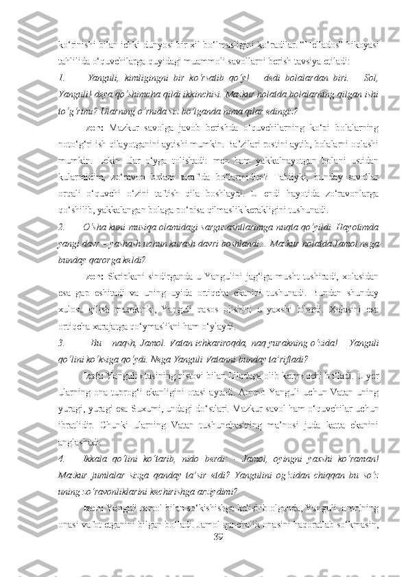 ko‘rinishi bilan ichki dunyosi bir xil bo‘lmasligini ko‘radilar. “Hellados” hikoyasi
tahlilida o‘quvchilarga quyidagi muammoli savollarni berish tavsiya etiladi:
1. –Yanguli,   kimligingni   bir   ko‘rsatib   qo‘y!   –   dedi   bolalardan   biri.   –   Sol,
Yanguli!-deya qo‘shimcha qildi ikkinchisi. Mazkur holatda bolalarning qilgan ishi
to‘g‘rimi? Ularning o‘rnida siz bo‘lganda nima qilar edingiz?
Izoh:   Mazkur   savolga   javob   berishda   o‘quvchilarning   ko‘pi   bolalarning
noto‘g‘ri ish qilayotganini aytishi mumkin. Ba’zilari rostini aytib, bolalarni oqlashi
mumkin.   Lekin   ular   o‘yga   tolishadi:   men   ham   yakkalnayotgan   bolani   ustidan
kularmidim,   zo‘ravon   bolani   tarafida   bo‘larmidim?   Tabiiyki,   bunday   savollar
orqali   o‘quvchi   o‘zini   taftish   qila   boshlaydi.   U   endi   hayotida   zo‘ravonlarga
qo‘shilib, yakkalangan bolaga po‘pisa qilmaslik kerakligini tushunadi.
2. O‘sha kuni musiqa olamidagi sarguzashtlarimga nuqta qo‘yildi. Hayotimda
yangi davr – yashash uchun kurash davri boshlandi… Mazkur holatda Jamol nega
bunday qarorga keldi?
Izoh:   Skripkani  sindirganda u Yangulini  jag‘iga musht  tushiradi,  xolasidan
esa   gap   eshitadi   va   uning   uyida   ortiqcha   ekanini   tushunadi.   Bundan   shunday
xulosa   qilish   mumkinki,   Yanguli   qasos   olishini   u   yaxshi   bilardi.   Xolasini   esa
ortiqcha xarajatga qo‘ymaslikni ham o‘ylaydi.
3. –   Bu – naqsh, Jamol. Vatan ichkariroqda, naq yurakning o‘zida! – Yanguli
qo‘lini ko‘ksiga qo‘ydi. Nega Yanguli Vatanni bunday ta’rifladi?
Izoh:  Yanguli otasining qistovi bilan Elladaga olib ketmoqchi bo‘ladi. U yer
ularning   ona   tuprog‘i   ekanligini   otasi   aytadi.   Ammo   Yanguli   uchun   Vatan   uning
yuragi, yuragi esa Suxumi, undagi do‘stlari. Mazkur savol ham o‘quvchilar uchun
ibratlidir.   Chunki   ularning   Vatan   tushunchasining   ma’nosi   juda   katta   ekanini
anglashadi.
4. Ikkala   qo‘lini   ko‘tarib,   nido   berdi:   -   Jamol,   oyingni   yaxshi   ko‘raman!
Mazkur   jumlalar   sizga   qanday   ta’sir   etdi?   Yangulini   og‘zidan   chiqqan   bu   so‘z
uning zo‘ravonliklarini kechirishga arziydimi?
Izoh:  Yanguli Jamol bilan so‘kishishga kelishib olganda, Yanguli Jamolning
onasi vafot etganini bilgan bo‘ladi. Jamol qanchalik onasini haqoratlab so‘kmasin,
39 