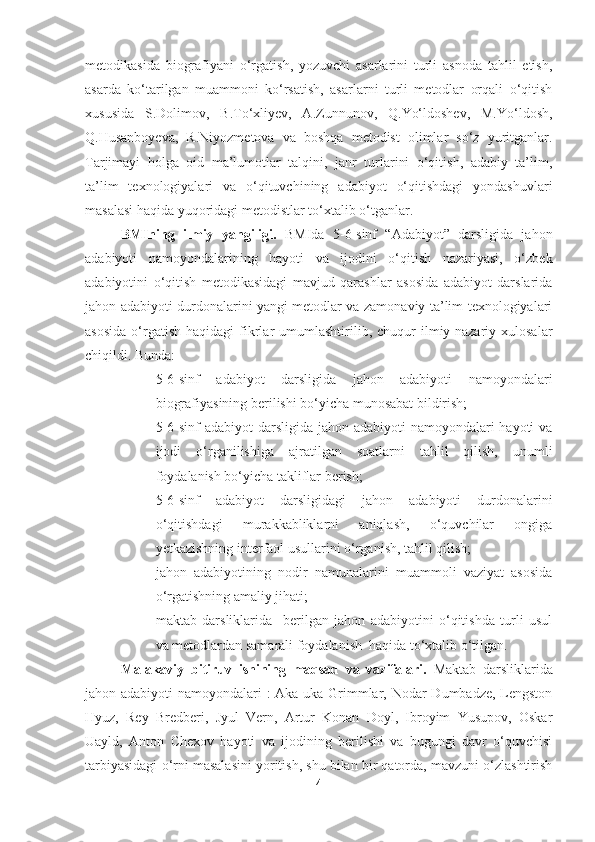 metodikasida   biografiyani   o‘rgatish,   yozuvchi   asarlarini   turli   asnoda   tahlil   etish,
asarda   ko‘tarilgan   muammoni   ko‘rsatish,   asarlarni   turli   metodlar   orqali   o‘qitish
xususida   S.Dolimov,   B.To‘xliyev,   A.Zunnunov,   Q.Yo‘ldoshev,   M.Yo‘ldosh,
Q.Husanboyeva,   R.Niyozmetova   va   boshqa   metodist   olimlar   so‘z   yuritganlar.
Tarjimayi   holga   oid   ma’lumotlar   talqini,   janr   turlarini   o‘qitish,   adabiy   ta’lim,
ta’lim   texnologiyalari   va   o‘qituvchining   adabiyot   o‘qitishdagi   yondashuvlari
masalasi haqida yuqoridagi metodistlar to‘xtalib o‘tganlar.
BMIning   ilmiy   yangiligi.   BMIda   5-6-sinf   “Adabiyot”   darsligida   jahon
adabiyoti   namoyondalarining   hayoti   va   ijodini   o‘qitish   nazariyasi,   o‘zbek
adabiyotini   o‘qitish   metodikasidagi   mavjud   qarashlar   asosida   adabiyot   darslarida
jahon adabiyoti durdonalarini yangi metodlar va zamonaviy ta’lim texnologiyalari
asosida  o‘rgatish   haqidagi   fikrlar   umumlashtirilib,  chuqur   ilmiy-nazariy  xulosalar
chiqildi. Bunda: 
- 5-6-sinf   adabiyot   darsligida   jahon   adabiyoti   namoyondalari
biografiyasining berilishi bo‘yicha munosabat bildirish;
- 5-6-sinf adabiyot  darsligida jahon adabiyoti  namoyondalari hayoti  va
ijodi   o‘rganilishiga   ajratilgan   soatlarni   tahlil   qilish,   unumli
foydalanish bo‘yicha takliflar berish;
- 5-6-sinf   adabiyot   darsligidagi   jahon   adabiyoti   durdonalarini
o‘qitishdagi   murakkabliklarni   aniqlash,   o‘quvchilar   ongiga
yetkazishning interfaol usullarini o‘rganish, tahlil qilish;
- jahon   adabiyotining   nodir   namunalarini   muammoli   vaziyat   asosida
o‘rgatishning amaliy jihati;
- maktab   darsliklarida     berilgan   jahon   adabiyotini   o‘qitishda   turli   usul
va metodlardan samarali foydalanish  haqida to‘xtalib o‘tilgan.
Malakaviy   bitiruv   ishining   maqsad   va   vazifalari.   Maktab   darsliklarida
jahon adabiyoti namoyondalari : Aka-uka Grimmlar, Nodar Dumbadze, Lengston
Hyuz,   Rey   Bredberi,   Jyul   Vern,   Artur   Konan   Doyl,   Ibroyim   Yusupov,   Oskar
Uayld,   Anton   Chexov   hayoti   va   ijodining   berilishi   va   bugungi   davr   o‘quvchisi
tarbiyasidagi o‘rni masalasini yoritish, shu bilan bir qatorda, mavzuni o‘zlashtirish
4 