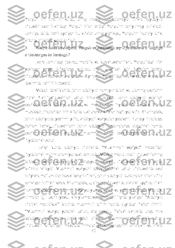 Yanguli   bir   bora   bo‘lsa-da,   uning   onasini   haqoratlamaydi.   O‘sha   paytdayoq
o‘quvchi   asar   boshidagi   Yanguli   bilan   endigi   Yangulini   taniyolmay   qolishadi.
Jamolga   dalda   berib   aytilgan   bu   so‘zlar   uning   yig‘isiga,   Yangulini   haqiqiy   do‘st
sifatida bilishiga sabab bo‘ladi.
5. Hikoya bilan tanishgach, Yanguli va Jamoldagi qaysi fazilatlarni o‘zingizga
o‘zlashtirgan bo‘lardingiz?
Izoh:   Jamoldagi   jasorat,   mardlik   va   kurashuvchanlikni,   Yangulidagi   o‘zi
yashagan   yerga,   do‘stalarga   sadoqat,   onani   ulug‘lash   kabi   fazilatlari   barcha
o‘quvchiga   ibrat   namunalaridan.   Ayniqsa,   Yangulidagi   bu   xislatlar   voqealar
davomida ochilib boraverdi.
Maktab   darsliklarida   jahon   adabiyoti   namoyondalari   va   ularning   asarlarini
o‘qish   6-sinf   o‘quvchilari   uchun   biroz   murakkab.   Jahon   adabiyoti   vakillari
asarlarida   turli   adabiy   oqimlar   va   metodlardan   foydalanish   ustuvor.   Yana
murakkab jihatlaridan biri sifatida tushunarsiz so‘zlar bag‘oyat ko‘p. Shuningdek,
jahon   adabiyotda   yechimi   yo‘q,   ziddiyatli   vaziyatlar   yetakchi.   Bunday   holatlarga
barham   berish,   o‘quvchilarni   jahon   adabiyoti   durdonalariga   qiziqtirish   hamda
asarlarning   mag‘zini   chaqishda   muammoli   ta’lim   texnologiyalaridan   unumli
foydalanish zarur. 
Hozirgi   kunda   adabiyot   o‘qitishda   “Muammoli   vaziyat”   metodi dan
foydalanish muhim ahamiyat kasb etmoqda. Mazkur metod orqali o‘quvchilarning
tafakkuri   oshadi,   dunyoqarashi   kengayadi,   asosiysi,   o‘qituvchi   ham   o‘z   ustida
ko‘proq   ishlaydi.   Muammoli   vaziyatni   tashkillashtirish   uchun   o‘qituvchida   asar
bo‘yicha ma’lumotlar bazasi keng bo‘lishi, jahon adabiyoti durdonalari bilan to‘liq
tanishgan bo‘lishi kerak. Shuningdek, u, albatta, o‘quvchida qiziqish uyg‘ota olishi
lozim. Shundagina, muammoli vaziyat yuzaga keladi va yechim topiladi. Metodist
olimalar   Q.Husanboyeva,   R.Niyozmetova   hammuallifligida   yozilgan   “Adabiyot
o‘qitish   metodikasi”   kitobida   muammoli   ta’lim   haqida   quyidagi   fikrlari   o‘rinli:
“Muammoli   vaziyat   yaratish   uchun,   eng   avvalo,   fikrlash   asnosida   unga   mos
keladigan   ma’lumotni   topish   talab   qilinadi.   Muammo   tashkil   etish   uchun
o‘qituvchi   ko‘tarilgan   masalada   nimalar   yetishmayotganini   aniqlashi   va   o‘sha
40 