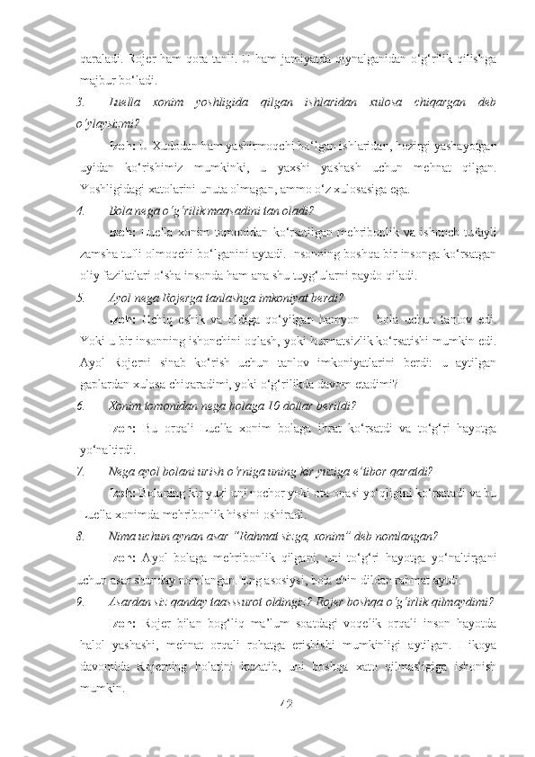 qaraladi. Rojer ham qora tanli. U ham jamiyatda qiynalganidan o‘g‘rilik qilishga
majbur bo‘ladi. 
3. Luella   xonim   yoshligida   qilgan   ishlaridan   xulosa   chiqargan   deb
o‘ylaysizmi?
Izoh:  U Xudodan ham yashirmoqchi bo‘lgan ishlaridan, hozirgi yashayotgan
uyidan   ko‘rishimiz   mumkinki,   u   yaxshi   yashash   uchun   mehnat   qilgan.
Yoshligidagi xatolarini unuta olmagan, ammo o‘z xulosasiga ega.
4. Bola nega o‘g‘rilik maqsadini tan oladi?
Izoh:   Luella   xonim   tomonidan   ko‘rsatilgan   mehribonlik   va   ishonch   tufayli
zamsha tufli olmoqchi bo‘lganini aytadi. Insonning boshqa bir insonga ko‘rsatgan
oliy fazilatlari o‘sha insonda ham ana shu tuyg‘ularni paydo qiladi.
5. Ayol nega Rojerga tanlashga imkoniyat berdi?
Izoh:   Ochiq   eshik   va   oldiga   qo‘yilgan   hamyon   –   bola   uchun   tanlov   edi.
Yoki u bir insonning ishonchini oqlash, yoki hurmatsizlik ko‘rsatishi mumkin edi.
Ayol   Rojerni   sinab   ko‘rish   uchun   tanlov   imkoniyatlarini   berdi:   u   aytilgan
gaplardan xulosa chiqaradimi, yoki o‘g‘rilikda davom etadimi?
6. Xonim tomonidan nega bolaga 10 dollar berildi?
Izoh:   Bu   orqali   Luella   xonim   bolaga   ibrat   ko‘rsatdi   va   to‘g‘ri   hayotga
yo‘naltirdi.
7. Nega ayol bolani urish o‘rniga uning kir yuziga e’tibor qaratdi?
Izoh:  Bolaning kir yuzi uni nochor yoki ota-onasi yo‘qligini ko‘rsatadi va bu
Luella xonimda mehribonlik hissini oshiradi.
8. Nima uchun aynan asar “Rahmat sizga, xonim” deb nomlangan?
Izoh:   Ayol   bolaga   mehribonlik   qilgani,   uni   to‘g‘ri   hayotga   yo‘naltirgani
uchun asar shunday nomlangan. Eng asosiysi, bola chin dildan rahmat aytdi.
9. Asardan siz qanday taasssurot oldingiz? Rojer boshqa o‘g‘irlik qilmaydimi?
Izoh:   Rojer   bilan   bog‘liq   ma’lum   soatdagi   voqelik   orqali   inson   hayotda
halol   yashashi,   mehnat   orqali   rohatga   erishishi   mumkinligi   aytilgan.   Hikoya
davomida   Rojerning   holatini   kuzatib,   uni   boshqa   xato   qilmasligiga   ishonish
mumkin.
42 