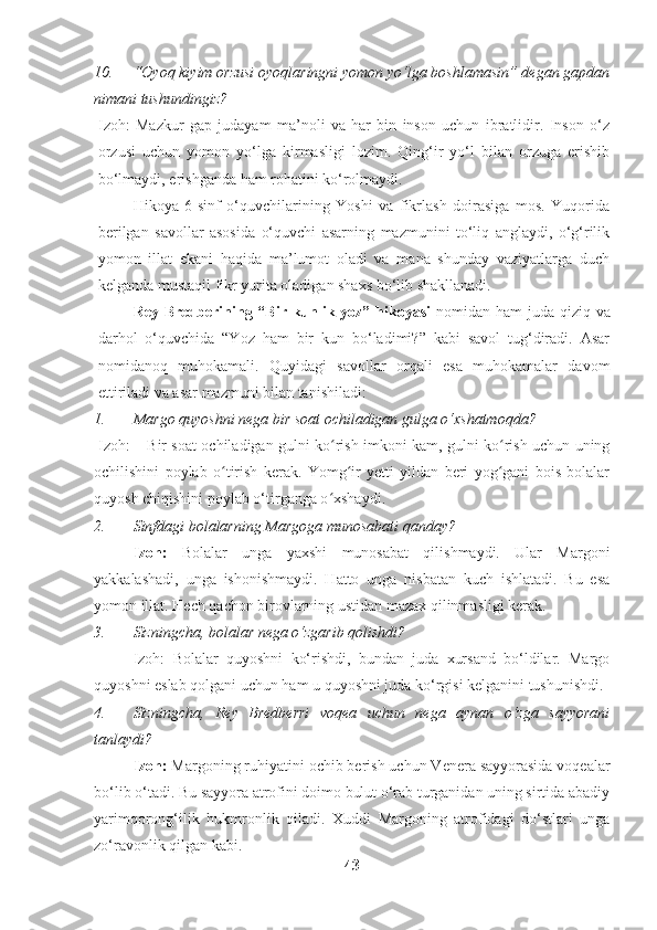 10. “Oyoq kiyim orzusi oyoqlaringni yomon yo‘lga boshlamasin” degan gapdan
nimani tushundingiz?
Izoh:   Mazkur   gap   judayam   ma’noli   va   har   bin   inson   uchun   ibratlidir.   Inson   o‘z
orzusi   uchun   yomon   yo‘lga   kirmasligi   lozim.   Qing‘ir   yo‘l   bilan   orzuga   erishib
bo‘lmaydi, erishganda ham rohatini ko‘rolmaydi.
Hikoya   6-sinf   o‘quvchilarining   Yoshi   va   fikrlash   doirasiga   mos.   Yuqorida
berilgan   savollar   asosida   o‘quvchi   asarning   mazmunini   to‘liq   anglaydi,   o‘g‘rilik
yomon   illat   ekani   haqida   ma’lumot   oladi   va   mana   shunday   vaziyatlarga   duch
kelganda mustaqil fikr yurita oladigan shaxs bo‘lib shakllanadi.
Rey Bredberining “Bir kunlik yoz” hikoyasi   nomidan ham juda qiziq va
darhol   o‘quvchida   “Yoz   ham   bir   kun   bo‘ladimi?”   kabi   savol   tug‘diradi.   Asar
nomidanoq   muhokamali.   Quyidagi   savollar   orqali   esa   muhokamalar   davom
ettiriladi va asar mazmuni bilan tanishiladi:
1. Margo quyoshni nega bir soat ochiladigan gulga o‘xshatmoqda?
Izoh: – Bir soat ochiladigan gulni ko rish imkoni kam, gulni ko rish uchun uningʻ ʻ
ochilishini   poylab   o tirish   kerak.   Yomg ir   yetti   yildan   beri   yog gani   bois   bolalar	
ʻ ʻ ʻ
quyosh chiqishini poylab o‘tirganga o xshaydi.	
ʻ
2. Sinfdagi bolalarning Margoga munosabati qanday?
Izoh:   Bolalar   unga   yaxshi   munosabat   qilishmaydi.   Ular   Margoni
yakkalashadi,   unga   ishonishmaydi.   Hatto   unga   nisbatan   kuch   ishlatadi.   Bu   esa
yomon illat. Hech qachon birovlarning ustidan mazax qilinmasligi kerak.
3. Sizningcha, bolalar nega o‘zgarib qolishdi?
Izoh:   Bolalar   quyoshni   ko‘rishdi,   bundan   juda   xursand   bo‘ldilar.   Margo
quyoshni eslab qolgani uchun ham u quyoshni juda ko‘rgisi kelganini tushunishdi.
4. Sizningcha,   Rey   Bredberri   voqea   uchun   nega   aynan   o‘zga   sayyorani
tanlaydi?
Izoh:  Margoning ruhiyatini ochib berish uchun Venera sayyorasida voqealar
bo‘lib o‘tadi. Bu sayyora atrofini doimo bulut o‘rab turganidan uning sirtida abadiy
yarimqorong‘ilik   hukmronlik   qiladi.   Xuddi   Margoning   atrofidagi   do‘stlari   unga
zo‘ravonlik qilgan kabi.
43 