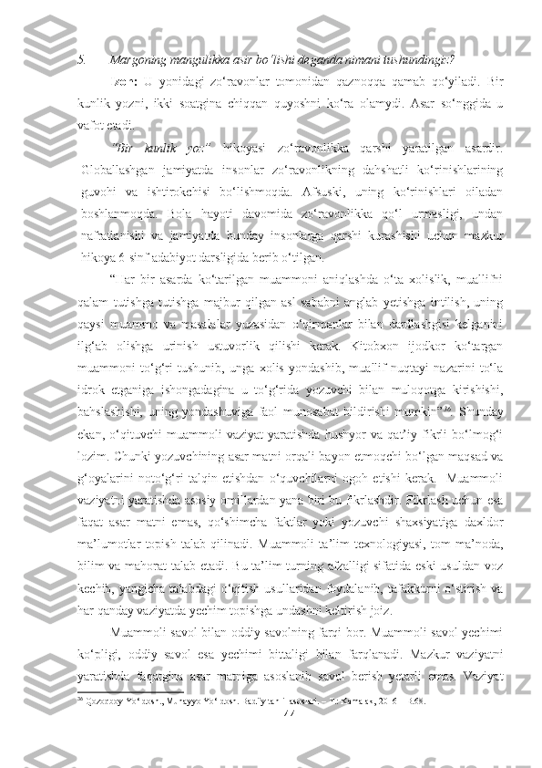 5. Margoning mangulikka asir bo‘lishi deganda nimani tushundingiz? 
Izoh:   U   yonidagi   zo‘ravonlar   tomonidan   qaznoqqa   qamab   qo‘yiladi.   Bir
kunlik   yozni,   ikki   soatgina   chiqqan   quyoshni   ko‘ra   olamydi.   Asar   so‘nggida   u
vafot etadi.
“Bir   kunlik   yoz”   hikoyasi   zo‘ravonlikka   qarshi   yaratilgan   asardir.
Globallashgan   jamiyatda   insonlar   zo‘ravonlikning   dahshatli   ko‘rinishlarining
guvohi   va   ishtirokchisi   bo‘lishmoqda.   Afsuski,   uning   ko‘rinishlari   oiladan
boshlanmoqda.   Bola   hayoti   davomida   zo‘ravonlikka   qo‘l   urmasligi,   undan
nafratlanishi   va   jamiyatda   bunday   insonlarga   qarshi   kurashishi   uchun   mazkur
hikoya 6-sinf adabiyot darsligida berib o‘tilgan.
“Har   bir   asarda   ko‘tarilgan   muammoni   aniqlashda   o‘ta   xolislik,   muallifni
qalam   tutishga   tutishga   majbur   qilgan   asl   sababni   anglab   yetishga   intilish,   uning
qaysi   muammo   va   masalalar   yuzasidan   o‘qirmanlar   bilan   dardlashgisi   kelganini
ilg‘ab   olishga   urinish   ustuvorlik   qilishi   kerak.   Kitobxon   ijodkor   ko‘targan
muammoni   to‘g‘ri   tushunib,   unga   xolis   yondashib,   muallif   nuqtayi   nazarini   to‘la
idrok   etganiga   ishongadagina   u   to‘g‘rida   yozuvchi   bilan   muloqotga   kirishishi,
bahslashishi,   uning   yondashuviga   faol   munosabat   bildirishi   mumkin” 36
.   Shunday
ekan,   o‘qituvchi   muammoli   vaziyat   yaratishda   hushyor   va   qat’iy   fikrli   bo‘lmog‘i
lozim. Chunki yozuvchining asar matni orqali bayon etmoqchi bo‘lgan maqsad va
g‘oyalarini   noto‘g‘ri   talqin   etishdan   o‘quvchilarni   ogoh   etishi   kerak.     Muammoli
vaziyatni yaratishda asosiy omillardan yana biri bu fikrlashdir. Fikrlash uchun esa
faqat   asar   matni   emas,   qo‘shimcha   faktlar   yoki   yozuvchi   shaxsiyatiga   daxldor
ma’lumotlar   topish   talab   qilinadi.   Muammoli   ta’lim   texnologiyasi,   tom   ma’noda,
bilim va mahorat talab etadi. Bu ta’lim turning afzalligi sifatida eski usuldan voz
kechib,  yangicha  talabdagi   o‘qitish   usullaridan  foydalanib,  tafakkurni   o‘stirish   va
har qanday vaziyatda yechim topishga undashni keltirish joiz.
Muammoli savol bilan oddiy savolning farqi bor. Muammoli savol yechimi
ko‘pligi,   oddiy   savol   esa   yechimi   bittaligi   bilan   farqlanadi.   Mazkur   vaziyatni
yaratishda   faqatgina   asar   matniga   asoslanib   savol   berish   yetarli   emas.   Vaziyat
36
 Qozoqboy Yo‘ldosh., Muhayyo Yo‘ldosh. Badiiy tahlil asoslari. – T.: Kamalak, 2016 – B.68.
44 