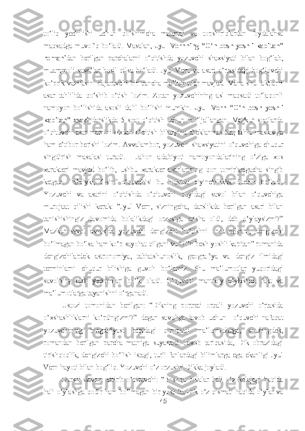 to‘liq   yechilishi   uchun   qo‘shimcha   material   va   topshiriqlardan   foydalansa
maqsadga muvofiq bo‘ladi. Masalan,   Jyul Vernning “O‘n besh yoshli kapitan”
romani dan   berilgan   parchalarni   o‘qitishda   yozuvchi   shaxsiyati   bilan   bog‘lab,
muammoli   savollar   hosil   qilsa   bo‘ladi.   Jyul   Vern   va   asari   o‘rtasidagi   bog‘lovchi
ko‘prik vazifasini  bajaruvchi  bir  qancha ma’lumotlar  mavjud. Mana  shu  faktlarni
asar   tahlilida   qo‘shib   o‘tish   lozim.   Zotan   yozuvchining   asl   maqsadi   to‘laqonli
namoyon   bo‘lishida   asosli   dalil   bo‘lishi   mumkin.   Jyul   Vern   “O‘n   besh   yoshli
kapitan”   asari   darslikda   5   soat   o‘qitish   uchun   mo‘ljallangan.   Mazkur   soatlarda
o‘qituvchi   asar   matnini  ifodali  o‘qitish  bilangina  cheklanmasdan,   tahlil   maslasiga
ham  e’tibor  berishi  lozim. Avvalambor, yozuvchi  shaxsiyatini  o‘quvchiga chuqur
singdirish   masalasi   turadi.     Jahon   adabiyoti   namoyondalarining   o‘ziga   xos
xarakteri   mavjud   bo‘lib,   ushbu   xarakter   asarlarining   qon   tomirlarigacha   singib
ketgan.   Tabiiyki,   6-sinf   o‘quvchisi   bu   holatda   qiyinchilikka   duchor   bo‘ladi.
Yozuvchi   va   asarini   o‘qitishda   o‘qituvchi   quyidagi   savol   bilan   o‘quvchiga
murojaat   qilishi   kerak:   “Jyul   Vern,   sizningcha,   darslikda   berilgan   asari   bilan
tanishishingiz   davomida   bolalikdagi   orzusiga   erisha   oldi,   deb   o‘ylaysizmi?”
Mazkur   savol   asnosida   yozuvchi   dengizchi   bo‘lishni   orzu   qilgani,   dengizchi
bo‘lmagan bo‘lsa ham ko‘p sayohat qilgani va “O‘n besh yoshli kapitan” romanida
dengizchilardek   astronomiya,   tabiatshunoslik,   geografiya   va   dengiz   ilmidagi
terminlarni   chuqur   bilishiga   guvoh   bo‘lamiz.   Shu   ma’lumotlar   yuqoridagi
savolning   turli   yechimlari   bo‘la   oladi.   O‘quvchi   mantiqiy   o‘ylashni,   fakt   va
ma’lumotlarga tayanishni o‘rganadi. 
Ustozi   tomonidan   berilgan:   “Dikning   portreti   orqali   yozuvchi   o‘rtasida
o‘xshashliklarni   ko‘rdingizmi?”   degan   savoliga   javob   uchun     o‘quvchi   nafaqat
yozuvchining   biografiyasi   haqidagi   qimmatli   ma’lumotlarga,   shuningdek,
romandan   berilgan   parcha   matniga   suyanadi.   Javob   tariqasida,   Dik   obrazidagi
tirishqoqlik,   dengizchi   bo‘lish   istagi,   turli   fanlardagi   bilimlarga   ega   ekanligi   Jyul
Vern hayoti bilan bog‘liq. Yozuvchi o‘z orzusini Dikka joyladi.
Darsni   davom   ettirib   o‘qituvchi:   “Boshqa   bolalar   hali   o‘z   kelajagi   haqida
hali o‘ylashga qodir ham bo‘lmagan bir yoshda, Dik o‘z qismati haqida o‘ylar va
45 