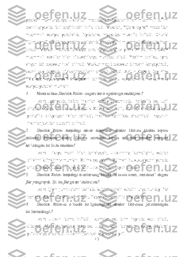 yetakchi mazmunga ega. Ustoz turli metodlardan foydalanib ham muammoli ta’lim
texnologiyasida   faol   targ‘ibotchi   bo‘la   oladi.   Masalan,   “Qora   oyna”   metodi dan
muammoli   vaziyat   yaratishda   foydalansa   maqsadga   muvofiq   bo‘ladi.   Chunki
“Qora oyna” savollarga yechim topilganda sinadi, ya’ni muammoli vaziyat barham
topadi.   Mazkur   metodda   doskaga   qora   rangli   qog‘oz   yopishtiriladi.   O‘qituvchi
muammoli   savollar   bilan   o‘quvchilarga   murojaat   qiladi.   Yechim   topilsa,   oyna
singan deb tasavvur hosil qilinadi. Mazkur metod tasavvur doirasini kengaytiradi,
asarni   qay   darajada   o‘zlashtirganligini   aniqlab   beradi.   Artur   Konan   Doylning
“Mallalar   uyushmasi”   hikoya sini   tahlilida   ushbu   savollar   bilan   muammoli
vaziyat yaratish mumkin:
1. Nima uchun Sherlok Xolms singari kasb egalariga muhtojmiz?
Izoh:   Jamiyatda   befarq   insonlar   ko‘payib   ketmoqda.   Befarqlik   esa   turli
qing‘ir   ishlarga   olib   keladi.   Sherlok   Xolms   kabi   aqlli,   e’tiborli   insonlar   tufayli
yopig‘liq   qolayotgan   ishlar   ochiladi,   insonlar   ogohlikka   chaqiriladi.   Begunoh
insonlar jazodan qutqarib qolinadi.
2. Sherlok   Xolms   haqidagi   aksar   hikoyalar   doktor   Uotson   tilidan   bayon
qilinadi.   Voqeani   doktor   Uotson   nomidan   bayon   qilishda   qanday   maqsad
ko‘zlangan bo‘lishi mumkin?
Izoh:   Hikoya   matni   bilan   tanishgach,   Uotsonning   laqmaligini,   xatolar
qilishini ko‘rishimiz mumkin. Xolms esa zehnli. Xolmsni bu xususiyatini yanada
aniq ko‘rsatish uchun hikoya doktor Uotson tilidan bayon etiladi.
3. Sherlok Xolms haqidagi asarlarning birida “u inson emas, mashina” degan
fikr yangraydi. Siz bu fikrga qo‘shilasizmi?
Izoh:   Qiyin   jumboqlarni   tezlikda   kalitini   topishi   sababli   unga   bunday   fikr
berilgan. Asarni o‘qish davomida bu fikrga ishonch to‘liq hosil bo‘ladi.
4. Sherlok   Xolmsni   o‘rnida   bo‘lganingizda   doktor   Uotsonni   jazolamagan
bo‘larmidingiz?
Izoh:   Uotson   laqma   bo‘ladi.   Laqmalar   esa   doim   hayotda   xato   qiladi,
aldanadi.   Vaqtida   berilgan   jazo   esa   Uotson   kabi   laqmalarni   salbiy   illatlarni
yo‘qotishga chaqiradi. Uotsonni jazolash eng ma’qul yo‘l.
47 