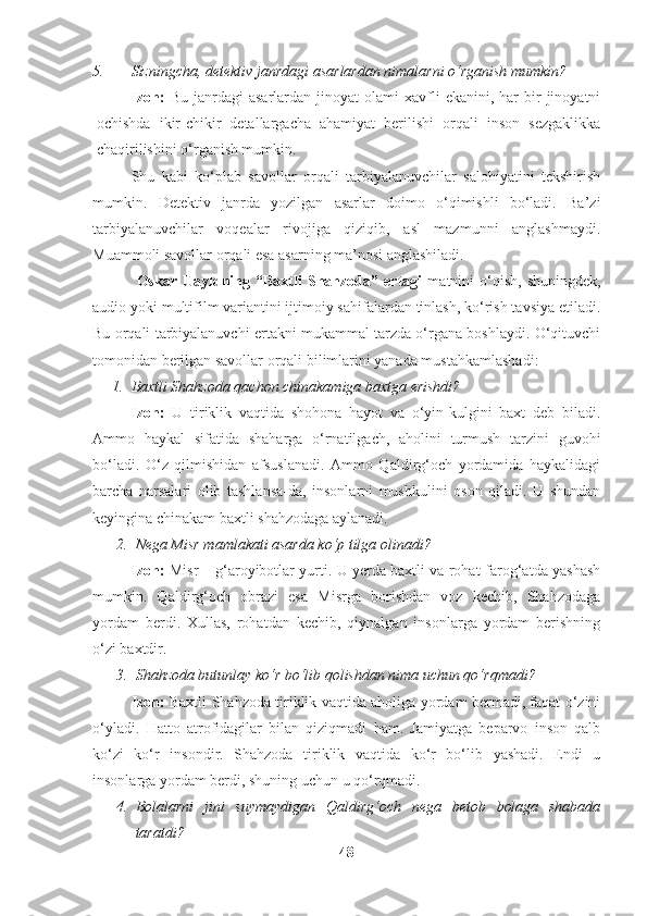 5. Sizningcha, detektiv janrdagi asarlardan nimalarni o‘rganish mumkin?
Izoh:   Bu  janrdagi   asarlardan  jinoyat  olami  xavfli   ekanini,  har   bir  jinoyatni
ochishda   ikir-chikir   detallargacha   ahamiyat   berilishi   orqali   inson   sezgaklikka
chaqirilishini o‘rganish mumkin.
Shu   kabi   ko‘plab   savollar   orqali   tarbiyalanuvchilar   salohiyatini   tekshirish
mumkin.   Detektiv   janrda   yozilgan   asarlar   doimo   o‘qimishli   bo‘ladi.   Ba’zi
tarbiyalanuvchilar   voqealar   rivojiga   qiziqib,   asl   mazmunni   anglashmaydi.
Muammoli savollar orqali esa asarning ma’nosi anglashiladi.
                Oskar   Uayldning   “Baxtli   Shahzoda”   ertagi   matnini   o‘qish,   shuningdek,
audio yoki multifilm variantini ijtimoiy sahifalardan tinlash, ko‘rish tavsiya etiladi.
Bu orqali tarbiyalanuvchi ertakni mukammal tarzda o‘rgana boshlaydi. O‘qituvchi
tomonidan berilgan savollar orqali bilimlarini yanada mustahkamlashadi:
1. Baxtli Shahzoda qachon chinakamiga baxtga erishdi?
Izoh:   U   tiriklik   vaqtida   shohona   hayot   va   o‘yin-kulgini   baxt   deb   biladi.
Ammo   haykal   sifatida   shaharga   o‘rnatilgach,   aholini   turmush   tarzini   guvohi
bo‘ladi.   O‘z   qilmishidan   afsuslanadi.   Ammo   Qaldirg‘och   yordamida   haykalidagi
barcha   narsalari   olib   tashlansa-da,   insonlarni   mushkulini   oson   qiladi.   U   shundan
keyingina chinakam baxtli shahzodaga aylanadi.
2. Nega Misr mamlakati asarda ko‘p tilga olinadi? 
Izoh:   Misr – g‘aroyibotlar yurti. U yerda baxtli va rohat-farog‘atda yashash
mumkin.   Qaldirg‘och   obrazi   esa   Misrga   borishdan   voz   kechib,   Shahzodaga
yordam   berdi.   Xullas,   rohatdan   kechib,   qiynalgan   insonlarga   yordam   berishning
o‘zi baxtdir.
3. Shahzoda butunlay ko‘r bo‘lib qolishdan nima uchun qo‘rqmadi?
Izoh:   Baxtli Shahzoda tiriklik vaqtida aholiga yordam bermadi, faqat o‘zini
o‘yladi.   Hatto   atrofidagilar   bilan   qiziqmadi   ham.   Jamiyatga   beparvo   inson   qalb
ko‘zi   ko‘r   insondir.   Shahzoda   tiriklik   vaqtida   ko‘r   bo‘lib   yashadi.   Endi   u
insonlarga yordam berdi, shuning uchun u qo‘rqmadi.
4. Bolalarni   jini   suymaydigan   Qaldirg‘och   nega   betob   bolaga   shabada
taratdi?
48 