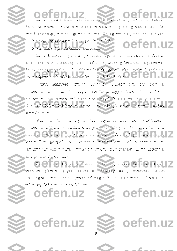 Izoh:   U   Baxtli   Shahzodani   iltimosi   bilan   mamakatdagi   insonlarni   kuzatdi.
Shahzoda   haykal   holatida   ham   insonlarga   yordam   berganini   guvohi   bo‘ldi.   O‘zi
ham Shahzodaga, ham aholiga yordam berdi. Undagi achinish, mehribonlik hislari
betob bolaga shabada taratish holatiga sabab bo‘ldi.
5. Go‘zallik deganda nimani tushunasiz? 
Izoh:   Shahzoda   toj-u   taxtni,   shohona   hayotni   go‘zallik   deb   bildi.   Aslida,
biror   narsa   yoki   insonning   tashqi   ko‘rinishi   uning   go‘zalligini   belgilamaydi.
Shahzodaning   haykalini   olib   tashlagan   insonlar   go‘zallikdan   bexabar   insonlardir.
Inson qilgan xatti-harakati, odobi bilan go‘zallik hosil qiladi.
“Baxtli   Shahzoda”   ertagini   tahlilida   o‘qituvchi   o‘ta   ehtiyorkor   va
o‘quvchilar   tomonidan   beriladigan   savollarga   tayyor   turishi   lozim.   6-sinf
o‘quvchilari   hali   ramziy   ma’nolarni   anglolmaydi.   Ertakda   esa   ramziylik   kuchli.
O‘qituvchi  bularni bolalarga mos tarzda tushuntirib, keyin esa muammoli vaziyat
yaratishi lozim.
Muammoli   ta’limda   qiyinchiliklar   paydo   bo‘ladi.   Sust   o‘zlashtiruvchi
o‘quvchilar ushbu ta’lim turida ancha qiynalishishi tabiiy hol. Ammo ular ham asar
matni   bilan   yaqindan   tanishishga   harakat   qiladilar.     Agar   tarbiyalanuvchi   qancha
kam ma’lumotga ega bo‘lsa, u shuncha muammoni katta qiladi. Muammoli ta’lim
har doim ham yuqori natija bermasligi mumkin. Lekin an’anaviy ta’lim jarayoniga
qaraganda ancha samarali.
Zamon   talablariga   binoan   hamma   narsa   o‘zgarmoqda.   Yangicha   narsalar,
yangicha   g‘oyalar   paydo   bo‘lmoqda.   Shunday   ekan,   muammoli   ta’lim
texnologiyasi   ham   to‘satdan   paydo   bo‘lmagan.   Yangilikdan   samarali   foydalanib,
an’anaviylikni ham unutmaslik lozim.
49 