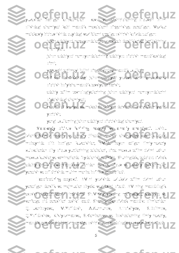 yuzasidan   berilgan   ko‘rsatmalar   -   savol   va   topshiriqlarning   o‘quvchi   bilim
olishdagi   ahamiyati   kabi   metodik   masalalarni   o‘rganishga   qaratilgan.   Mazkur
malakaviy bitiruv ishida quyidagi vazifalarni amalga oshirish ko‘zda tutilgan:
- jahon adabiyoti namoyondalarining maktab darsliklarida berilishining
ahamiyati;
- jahon   adabiyoti   namoyondalarining   adabiyot   o‘qitish   metodikasidagi
o‘rni;
- yozuvchi tarjimayi holini o‘rganishning metodik usullari;
- 5-6-sinf   darsliklaridagi   jahon   adabiyoti   yozuvchilarining   asarlarini
o‘qitish bo‘yicha metodik tavsiyalar berish;
- adabiy   ta’lim   texnologiyalarining   jahon   adabiyoti   namoyondalarini
o‘qitishdagi ahamiyati;
- muammoli vaziyat va maktabda dabiyot darslarida uning ahamiyatini
yoritish;
- yangi usullarning jahon adabiyoti o‘qitishdagi ahamiyati.
Malakaviy   bitiruv   ishining   nazariy   va   amaliy   ahamiyati.   Ushbu
izlanishlarimiz   nazariy   va   amaliy   jihatdan   muhim   ahamiyatga   ega.   Tadqiqot
mobaynida   olib   borilgan   kuzatishlar,   BMIda   bayon   etilgan   ilmiy-nazariy
xulosalardan   oliy   o‘quv   yurtlarining   talabalari,   o‘rta   maxsus   ta’lim   tizimi   uchun
maxsus kurslar va seminarlarda foydalanish mumkin.   Shuningdek, tadqiqot o‘zbek
adabiyotini   o‘qitish   metodikasi   fanidan   darslik,   o‘quv   va   uslubiy   qo‘llanmalar
yaratish va to‘ldirishda muhim manba bo‘lib xizmat qiladi. 
Tadqiqotning   obyekti .   BMIni   yozishda   uzluksiz   ta’lim   tizimi   uchun
yaratilgan   darslik   va   majmualar   obyekt   vazifasini   o‘tadi.   BMIning   metodologik
asosini   Respublikamiz   Prezidenti   Sh.Mirziyoyevning   ma’naviyat,   adabiyot   va
san’atga   oid   qarashlari   tashkil   etadi.   Shuningdek,   o‘zbek   metodist   olimlaridan
Q.Husanboyeva,   M.Yo‘ldosh,   A.Zunnunov,   B.To‘xliyev,   S.Dolimov,
Q.Yo‘ldoshev,   R.Niyozmetova,   S.Kambarova   va   boshqalarning   ilmiy-nazariy,
metodik qarashlari ishimizni amalga oshirishda metodologik asos vazifasini o‘tadi.
5 