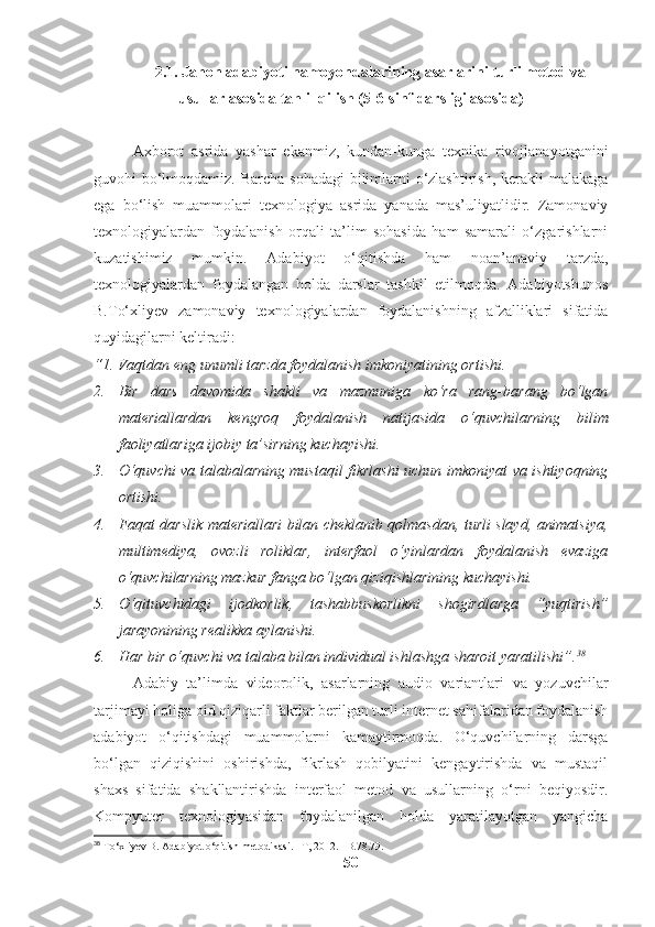 2.1.   Jahon adabiyoti namoyondalarining asarlarini turli metod va
usullar asosida tahlil qilish (5-6-sinf darsligi asosida)
Axborot   asrida   yashar   ekanmiz,   kundan-kunga   texnika   rivojlanayotganini
guvohi bo‘lmoqdamiz. Barcha sohadagi  bilimlarni o‘zlashtirish, kerakli malakaga
ega   bo‘lish   muammolari   texnologiya   asrida   yanada   mas’uliyatlidir.   Zamonaviy
texnologiyalardan   foydalanish   orqali   ta’lim   sohasida   ham   samarali   o‘zgarishlarni
kuzatishimiz   mumkin.   Adabiyot   o‘qitishda   ham   noan’anaviy   tarzda,
texnologiyalardan   foydalangan   holda   darslar   tashkil   etilmoqda.   Adabiyotshunos
B.To‘xliyev   zamonaviy   texnologiyalardan   foydalanishning   afzalliklari   sifatida
quyidagilarni keltiradi:
“1. Vaqtdan eng unumli tarzda foydalanish imkoniyatining ortishi. 
2. Bir   dars   davomida   shakli   va   mazmuniga   ko‘ra   rang-barang   bo‘lgan
materiallardan   kengroq   foydalanish   natijasida   o‘quvchilarning   bilim
faoliyatlariga ijobiy ta’sirning kuchayishi.
3. O‘quvchi va talabalarning mustaqil fikrlashi uchun imkoniyat va ishtiyoqning
ortishi.
4. Faqat darslik materiallari bilan cheklanib qolmasdan, turli slayd, animatsiya,
multimediya,   ovozli   roliklar,   interfaol   o‘yinlardan   foydalanish   evaziga
o‘quvchilarning mazkur fanga bo‘lgan qiziqishlarining kuchayishi.
5. O‘qituvchidagi   ijodkorlik,   tashabbuskorlikni   shogirdlarga   “yuqtirish”
jarayonining realikka aylanishi.
6. Har bir o‘quvchi va talaba bilan individual ishlashga sharoit yaratilishi”. 38
Adabiy   ta’limda   videorolik,   asarlarning   audio   variantlari   va   yozuvchilar
tarjimayi holiga oid qiziqarli faktlar berilgan turli internet sahifalaridan foydalanish
adabiyot   o‘qitishdagi   muammolarni   kamaytirmoqda.   O‘quvchilarning   darsga
bo‘lgan   qiziqishini   oshirishda,   fikrlash   qobilyatini   kengaytirishda   va   mustaqil
shaxs   sifatida   shakllantirishda   interfaol   metod   va   usullarning   o‘rni   beqiyosdir.
Kompyuter   texnologiyasidan   foydalanilgan   holda   yaratilayotgan   yangicha
38
 To‘xliyev B. Adabiyot o‘qitish metodikasi. –T, 2012. –B.78.79.
50 