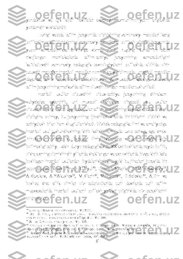 yondashuv   va   QR   kodli   havolalar   asarning   mazmun-mohiyatini   anglashda
yordamchi vositalardir.
Hozirgi   vaqtda   ta’lim   jarayonida   o qitishning   zamonaviy   metodlari   kengʻ
qo llanilmoqda.   O qitishning   zamonaviy   metodlarini   qo llash   o qitish   jarayonida	
ʻ ʻ ʻ ʻ
yuqori   samaradorlikka   erishishga   xizmat   qiladi.   Bugungi   kunda   bir   qator
rivojlangan   mamlakatlarda   ta’lim-tarbiya   jarayonining   samaradorligini
kafolatlovchi   zamonaviy   pedagogik   texnologiyalarni   qo llashda   alohida   o rin	
ʻ ʻ
tutuvchi   metodlar   interfaol   metodlar   nomi   bilan   yuritilmoqda.   Interfaol   metodlar
deganda,   ta’lim   oluvchilarni   faollashtiruvchi   va   mustaqil   fikrlashga   undovchi,
ta’lim jarayonining markazida ta’lim oluvchi bo lgan metodlar tushuniladi.  	
ʻ
Interfaol   usullar   o quvchini   o quv-tarbiya   jarayonining   chinakam	
ʻ ʻ
subyektiga   aylantirib,   uni   mustaqil   fikrlashga   o rgatadi.   Bu   usullar	
ʻ
o quvchilarning fikrini uyg otadi, ular ta’lim kechimining obyekti sifatida o zlari	
ʻ ʻ ʻ
o qibgina   qolmay,   bu   jarayonning   ijrochilari   sifatida   bir-birlarini   o qitish   va
ʻ ʻ
tarbiyalash  bilan  ham  shug ullanishadi.   O zbek   pedagogika  ilmi   va  amaliyotiga	
ʻ ʻ
interfaol   usul   tushunchasining   kirib   kelishi   ham   juda   uzoq   tarixga   ega   emas.
Binobarin,   hozircha   bu   boradagi   ilmiy   ishlarning   sanog i   unchalik   ko p	
ʻ ʻ
bo lmasligi tabiiy. Lekin dunyo pedagogikasida XX asr boshlarida paydo bo lib,	
ʻ ʻ
o sha asrning oltmishinchi yillarida shakllangan va asr oxirlarida bizga kirib kela
ʻ
boshlagan   interfaol   usullardan   foydalanishning   u   yoki   bu   jihatlari   borasida   bir
qator tadqiqot ishlari qilingan. D.Dyui 39
, E.Bern 40
, S.Zanko 41
, V.V.Petrusinskiy 42
,
A.Kazakov,   A.YAkushev 43
,   M.Klarin 25
,   V.Guzeev 26
,   G.Selevko 27
,   A.Gin   va
boshqa   chet   ellik   olimlar   o z   tadqiqotlarida   turli   davrlarda   turli   ta’lim	
ʻ
muassasalarida   interfaol   usullarni   qo llash   yo llari   to g risida   o z   qarashlarini	
ʻ ʻ ʻ ʻ ʻ
bildirganlar.  
39
 Дьюи Д. Образование и демократия. –М.: 2000.  
40
  Берн   Э.   Игры,   в   которые   играют   люди.   Психология   человеческих   взаимоотношений.   Люди,   которые
играют в игры. Психология человеческой судьбы. –М.: 1988.  
41
 Занько С. Ф. и др. Игра и ученье. –М.: 1992.  
42
  Игры   для   интенсивного   обучения   /   Под   ред.   В.   В.   Петрусинского.   -Москва:   «Прометей»,   1991;   Игры   –
обучение, тренинг, досуг… / Под ред. В. В. Петрусинского. –М.: «Прометей», 1994.  
43
  Казаков   А.   Н.,   Якушев   А.   О.   Логика-1   Парадоксология.   Пособие   для   учащихся   ст.   классов   лицеев,
колледжей и гимназий. –М.: АО «Аспект Пресс», 1994. -256 с.  
51 