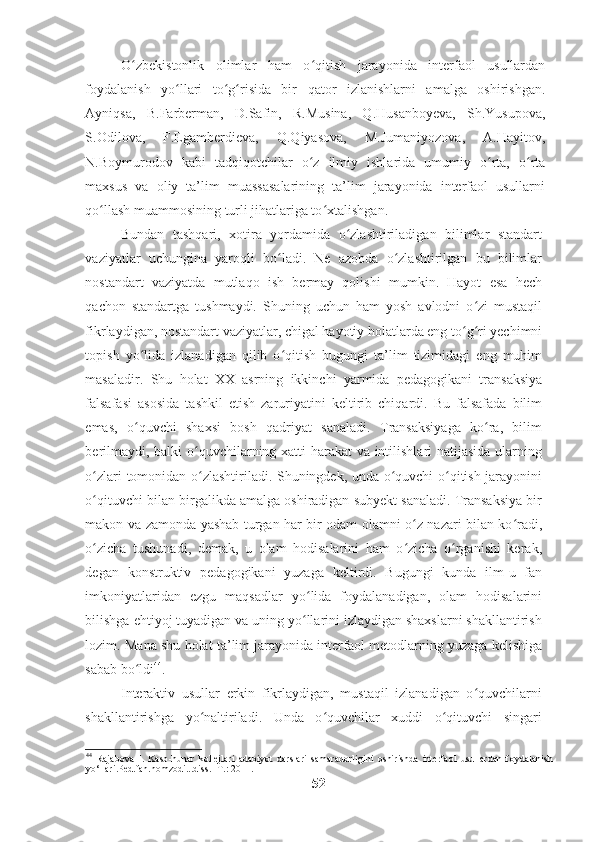 O zbekistonlik   olimlar   ham   o qitish   jarayonida   interfaol   usullardanʻ ʻ
foydalanish   yo llari   to g risida   bir   qator   izlanishlarni   amalga   oshirishgan.	
ʻ ʻ ʻ
Ayniqsa,   B.Farberman,   D.Safin,   R.Musina,   Q.Husanboyeva,   Sh.Yusupova,
S.Odilova,   F.Egamberdieva,   Q.Qiyasova,   M.Jumaniyozova,   A.Hayitov,
N.Boymurodov   kabi   tadqiqotchilar   o z   ilmiy   ishlarida   umumiy   o rta,   o rta	
ʻ ʻ ʻ
maxsus   va   oliy   ta’lim   muassasalarining   ta’lim   jarayonida   interfaol   usullarni
qo llash muammosining turli jihatlariga to xtalishgan.  	
ʻ ʻ
Bundan   tashqari,   xotira   yordamida   o zlashtiriladigan   bilimlar   standart	
ʻ
vaziyatlar   uchungina   yaroqli   bo ladi.   Ne   azobda   o zlashtirilgan   bu   bilimlar	
ʻ ʻ
nostandart   vaziyatda   mutlaqo   ish   bermay   qolishi   mumkin.   Hayot   esa   hech
qachon   standartga   tushmaydi.   Shuning   uchun   ham   yosh   avlodni   o zi   mustaqil	
ʻ
fikrlaydigan, nostandart vaziyatlar, chigal hayotiy holatlarda eng to g ri yechimni	
ʻ ʻ
topish   yo lida   izlanadigan   qilib   o qitish   bugungi   ta’lim   tizimidagi   eng   muhim	
ʻ ʻ
masaladir.   Shu   holat   XX   asrning   ikkinchi   yarmida   pedagogikani   transaksiya
falsafasi   asosida   tashkil   etish   zaruriyatini   keltirib   chiqardi.   Bu   falsafada   bilim
emas,   o quvchi   shaxsi   bosh   qadriyat   sanaladi.   Transaksiyaga   ko ra,   bilim
ʻ ʻ
berilmaydi, balki  o quvchilarning xatti-harakat  va intilishlari natijasida ularning	
ʻ
o zlari tomonidan o zlashtiriladi. Shuningdek, unda o quvchi o qitish jarayonini	
ʻ ʻ ʻ ʻ
o qituvchi bilan birgalikda amalga oshiradigan subyekt sanaladi. Transaksiya bir
ʻ
makon va zamonda yashab turgan har bir odam olamni o z nazari bilan ko radi,	
ʻ ʻ
o zicha   tushunadi,   demak,   u   olam   hodisalarini   ham   o zicha   o rganishi   kerak,	
ʻ ʻ ʻ
degan   konstruktiv   pedagogikani   yuzaga   keltirdi.   Bugungi   kunda   ilm-u   fan
imkoniyatlaridan   ezgu   maqsadlar   yo lida   foydalanadigan,   olam   hodisalarini	
ʻ
bilishga ehtiyoj tuyadigan va uning yo llarini izlaydigan shaxslarni shakllantirish
ʻ
lozim. Mana shu holat ta’lim jarayonida interfaol metodlarning yuzaga kelishiga
sabab bo ldi	
ʻ 44
.  
Interaktiv   usullar   erkin   fikrlaydigan,   mustaqil   izlanadigan   o quvchilarni	
ʻ
shakllantirishga   yo naltiriladi.   Unda   o quvchilar   xuddi   o qituvchi   singari	
ʻ ʻ ʻ
44
  Rajabova   I .   Kasb - hunar   kollejlari   adabiyot   darslari   samaradorligini   oshirishda   interfaol   usullardan   foydalanish
yo ‘ llari . Ped . fan . nomzodi ... diss . - T .: 2011. 
52 