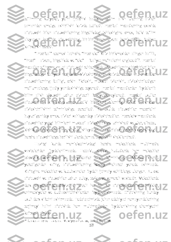 ta’limning   subyekti,   ya’ni   ijrochisi   bo lishi,   ta’lim   olish   ularning   o zlariʻ ʻ
tomonidan   amalga   oshirilishi   ko zda   tutiladi.   Interfaol   metodlarning   asosida	
ʻ
o qituvchi   bilan   o quvchilarning   birgalikdagi   ishlashigina   emas,   balki   ta’lim	
ʻ ʻ
olayotgan   har   bir   o quvchining   bir-biri   bilan   o zaro   hamkorlikda   faoliyat	
ʻ ʻ
ko rsatishi turadi.  	
ʻ
“Interfaol”   atamasi   lotincha   “inter   akt”   so z   birikmasidan   olingan   bo lib,	
ʻ ʻ
“inter” – o zaro, birgalikda va “akt” – faoliyat ma’nolarini anglatadi	
ʻ 45
. Interfaol
metodlar ta’lim mazmuni o qituvchi rahbarligida o quvchilarning bir-birlari bilan	
ʻ ʻ
birgalikdagi   faoliyati   natijasida   o zlashtirilishini   ko zda   tutadi.   Bu   metodlar	
ʻ ʻ
o quvchilarning   faolligi,   erkin   fikrlashi,   mustaqil   izlanishi,   o zlashtiriladigan	
ʻ ʻ
ma’lumotlarga   ijodiy   yondashishiga   tayanadi.   Interfaol   metodlardan   foydalanib
bilim   olish   o quvchi   uchun   qiziqarli   faoliyatga   aylanadi.   Interfaol   usullar	
ʻ
o quvchilarni   o qitishga   emas,   balki   bilimlarni   ularning   o zlari   tomonidan	
ʻ ʻ ʻ
o zlashtirilishini   ta’minlashga   qaratiladi.   Bu   usulda   o quvchilar   materialni
ʻ ʻ
buyurilganiday emas, o zlari xohlaganday o zlashtiradilar. Interaktiv metodlarda	
ʻ ʻ
o quvchilar   yangi   bilimlarni   mustaqil   o zlashtirishga   urinishadi   va   ular,   albatta,	
ʻ ʻ
kichik guruhlarga bo lingan holda ishlaydilar. Topshiriqlarning kichik guruhdagi	
ʻ
barcha o quvchilarga berilishi ularda jamoa tuyg usini shakllantiradi.  	
ʻ ʻ
Hozirgi   kunda   mamlakatimizdagi   barcha   maktablarda   multimedia
vositalaridan   foydalanilmoqda.   Hattoki,   chekka   hududlarda   ham   maktablar
televizor,   kompyuter   va   proyektorlar   bilan   ta’minlangan.   Mazkur   sharoit
yaratilgandan   so‘ng,   o‘qituvchilarning   kasbiy   mahorati   yanada   oshmoqda.
Ko‘pgina  maktablar  va  kutubxonalar  foydali  ijtimoiy sahifalarga  ulangan.  Bu esa
o‘qituvchi   va o‘quvchilar  uchun  qulay,  tezkor   va  samarali  vositadir.  Maktablarda
dars   jarayonlarida   televizorlar   orqali   har   bir   fan   o‘qituvchilari   videoroliklar,
animatsiyalar   va   audioeshittirishlardan   foydalanishmoqda.   O‘qitishning   bunday
usuli dars sifatini oshirmoqda. Tadqiqotimizda jahon adabiyoti namoyondalarining
tarjimayi   holini   o‘qitishda   ham   multimediadan   foydalanishning   ahamiyatini
ko‘rsatib o‘tdik.
45
 Словарь иностранных слов. –М.: «Русский язык», 1979. С-23; С-198.  
53 