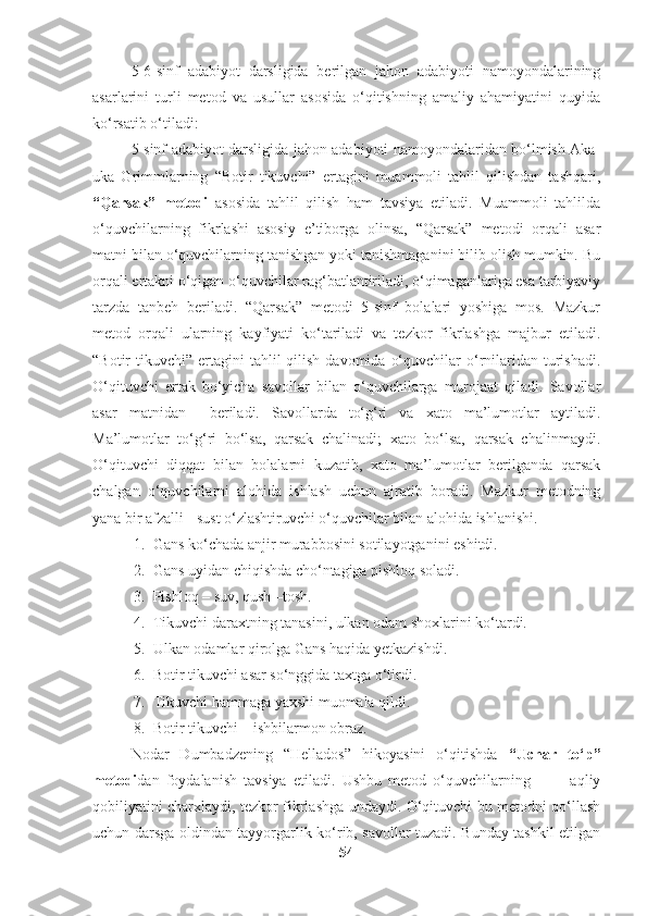 5-6-sinf   adabiyot   darsligida   berilgan   jahon   adabiyoti   namoyondalarining
asarlarini   turli   metod   va   usullar   asosida   o‘qitishning   amaliy   ahamiyatini   quyida
ko‘rsatib o‘tiladi:
5-sinf adabiyot darsligida jahon adabiyoti namoyondalaridan bo‘lmish Aka-
uka   Grimmlarning   “Botir   tikuvchi”   ertagini   muammoli   tahlil   qilishdan   tashqari,
“Qarsak”   metodi   asosida   tahlil   qilish   ham   tavsiya   etiladi.   Muammoli   tahlilda
o‘quvchilarning   fikrlashi   asosiy   e’tiborga   olinsa,   “Qarsak”   metodi   orqali   asar
matni bilan o‘quvchilarning tanishgan yoki tanishmaganini bilib olish mumkin. Bu
orqali ertakni o‘qigan o‘quvchilar rag‘batlantiriladi, o‘qimaganlariga esa tarbiyaviy
tarzda   tanbeh   beriladi.   “Qarsak”   metodi   5-sinf   bolalari   yoshiga   mos.   Mazkur
metod   orqali   ularning   kayfiyati   ko‘tariladi   va   tezkor   fikrlashga   majbur   etiladi.
“Botir  tikuvchi”  ertagini  tahlil  qilish  davomida  o‘quvchilar   o‘rnilaridan  turishadi.
O‘qituvchi   ertak   bo‘yicha   savollar   bilan   o‘quvchilarga   murojaat   qiladi.   Savollar
asar   matnidan     beriladi.   Savollarda   to‘g‘ri   va   xato   ma’lumotlar   aytiladi.
Ma’lumotlar   to‘g‘ri   bo‘lsa,   qarsak   chalinadi;   xato   bo‘lsa,   qarsak   chalinmaydi.
O‘qituvchi   diqqat   bilan   bolalarni   kuzatib,   xato   ma’lumotlar   berilganda   qarsak
chalgan   o‘quvchilarni   alohida   ishlash   uchun   ajratib   boradi.   Mazkur   metodning
yana bir afzalli - sust o‘zlashtiruvchi o‘quvchilar bilan alohida ishlanishi. 
1. Gans ko‘chada anjir murabbosini sotilayotganini eshitdi.
2. Gans uyidan chiqishda cho‘ntagiga pishloq soladi.
3. Pishloq – suv, qush –tosh. 
4. Tikuvchi daraxtning tanasini, ulkan odam shoxlarini ko‘tardi.
5. Ulkan odamlar qirolga Gans haqida yetkazishdi.
6. Botir tikuvchi asar so‘nggida taxtga o‘tirdi.
7. Tikuvchi hammaga yaxshi muomala qildi.
8. Botir tikuvchi – ishbilarmon obraz.
Nodar   Dumbadzening   “Hellados”   hikoyasini   o‘qitishda   “Uchar   to‘p”
metodi dan   foydalanish   tavsiya   etiladi.   Ushbu   metod   o‘quvchilarning             aqliy
qobiliyatini charxlaydi, tezkor fikrlashga undaydi. O‘qituvchi bu metodni qo‘llash
uchun darsga oldindan tayyorgarlik ko‘rib, savollar tuzadi. Bunday tashkil etilgan
54 