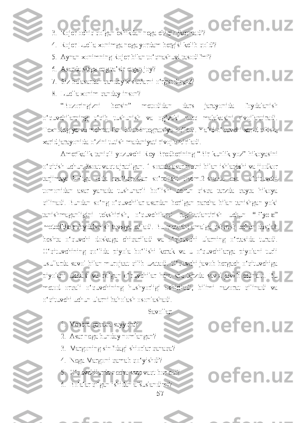 3. Rojer ochiq qolgan eshikdan nega chiqib jketmadi?
4. Rojer Luella xonimga nega yordam bergisi kelib qoldi?
5. Aynan xonimning Rojer bilan to‘qnashuvi tasodifmi?
6. Asarda sizga eng ta’sir etgan joy?
7. Siz bu asardan qanday xislatlarni o‘rgandingiz?
8. Luella xonim qanday inson?
“Bozoringizni   bersin”   metodidan   dars   jarayonida   foydalanish
o‘quvchilarning   o‘qib   tushunish   va   og‘zaki   nutq   malakasini   rivojlantiradi.
Texnologiya va mehnat fani bilan integratsiya bo‘ladi. Ya’ni o‘quvchi xarid qilish,
xarid jarayonida o‘zini tutish madaniyati rivojlantiriladi.
Amerikalik   taniqli   yozuvchi   Rey   Bredberining  “Bir   kunlik  yoz”   hikoyasini
o‘qitish uchun 3soat vaqt ajratilgan. 1-soatda asar matni bilan ishlanishi va ijodkor
tarjimayi   holiga   oida   ma’lumotlar   so‘ralishi   lozim.2-soatda   esa     o‘qituvchi
tomonidan   asar   yanada   tushunarli   bo‘lishi   uchun   qisqa   tarzda   qayta   hikoya
qilinadi.   Bundan   so‘ng   o‘quvchilar   asardan   berilgan   parcha   bilan   tanishgan   yoki
tanishmaganligini   tekshirish,   o‘quvchilarni   rag batlantirish   uchun  ʻ “Piyola ”
metodidan   foydalanish tavsiya etiladi. Bu metodni amalga oshirish uchun dastlab
beshta   o‘quvchi   doskaga   chiqariladi   va   o‘qituvchi   ularning   o‘rtasida   turadi.
O‘qituvchining   qo‘lida   piyola   bo‘lishi   kerak   va   u   o‘quvchilarga   piyolani   turli
usullarda savol bilan murojaat qilib uzatadi. O‘quvchi javob bergach o‘qituvchiga
piyolani   uzatadi   va   qolgan   o‘quvchilar   ham   shu   tarzda   savol-javob   qilinadi.   Bu
metod   orqali   o‘quvchining   hushyorligi   oshiriladi,   bilimi   nazorat   qilinadi   va
o‘qituvchi uchun ularni baholash osonlashadi.
Savollar:
1. Venera qanaqa sayyora?
2. Asar nega bunday nomlangan?
3. Margoning sinfidagi shiorlar qanaqa?
4. Nega Margoni qamab qo‘yishdi?
5. O‘quvchilarda necha soat vaqt bor edi?
6. Bolalar qilgan ishidan afsuslandimi?
57 