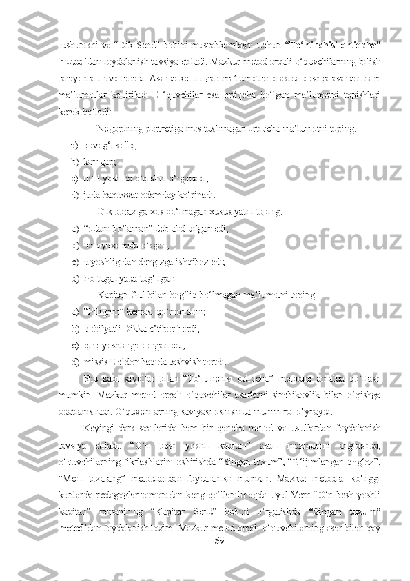 tushunishi  va “Dik Send” bobini  mustahkamlashi  uchun   “To‘rtinchisi  ortiqcha”
metodi dan foydalanish tavsiya etiladi. Mazkur metod orqali o‘quvchilarning bilish
jarayonlari rivojlanadi. Asarda keltirilgan ma’lumotlar orasida boshqa asardan ham
ma’lumotlar   keltiriladi.   O‘quvchilar   esa   ortiqcha   bo‘lgan   ma’lumotni   topishlari
kerak bo‘ladi:
Negoroning portretiga mos tushmagan ortiqcha ma’lumotni toping.
a) qovog‘i soliq;
b) kamgap;
c) to‘rt yoshida o‘qishni o‘rganadi;
d) juda baquvvat odamday ko‘rinadi.
Dik obraziga xos bo‘lmagan xususiyatni toping.
a) “odam bo‘laman” deb ahd qilgan edi;
b) tarbiyaxonada o‘sgan;
c) u yoshligidan dengizga ishqiboz edi;
d) Portugaliyada tug‘ilgan.
Kapitan Gul bilan bog‘liq bo‘lmagan ma’lumotni toping.
a) “Piligrim” kemasi qo‘mondoni;
b) qobilyatli Dikka e’tibor berdi;
c) qirq yoshlarga borgan edi;
d) missis Ueldon haqida tashvish tortdi.
Shu   kabi   savollar   bilan   “To‘rtinchisi   ortiqcha”   metodini   amalda   qo‘llash
mumkin.   Mazkur   metod   orqali   o‘quvchilar   asarlarni   sinchikovlik   bilan   o‘qishga
odatlanishadi. O‘quvchilarning saviyasi oshishida muhim rol o‘ynaydi.
Keyingi   dars   soatlarida   ham   bir   qancha   metod   va   usullardan   foydalanish
tavsiya   etiladi.   “O‘n   besh   yoshli   kapitan”   asari   mazmunini   anglashda,
o‘quvchilarning fikrlashlarini oshirishda “Singan tuxum”, “G‘ijimlangan qog‘oz”,
“Meni   tozalang”   metodlaridan   foydalanish   mumkin.   Mazkur   metodlar   so‘nggi
kunlarda pedagoglar tomonidan keng qo‘llanilmoqda. Jyul Vern “O‘n besh yoshli
kapitan”   romanining   “Kapitan   Send”   bobini   o‘rgatishda   “Singan   tuxum”
metodi dan foydalanish lozim. Mazkur metod orqali o‘quvchilarning asar bilan qay
59 