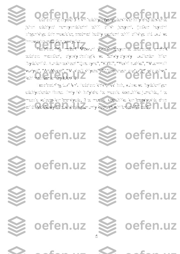 Tadqiqotning obyekti 5-6-sinf adabiyot (yangi darsliklar bo yicha) darslaridaʻ
jahon   adabiyoti   namoyondalarini   tahlil   qilish   jarayoni,   ijodkor   hayotini
o rganishga   doir   masalalar,   predmeti   badiiy   asarlarni   tahlil   qilishga   oid   usul   va	
ʻ
innovatsion metodlar, tavsiyalar.
Tadqiqotning   metodi .   Mavzuni   yoritish   jarayonida   tadqiqotda   empirik
tadqiqot   metodlari,   qiyosiy-tipologik   va   tarixiy-qiyosiy   usullardan   bilan
foydalanildi. Bundan tashqari “Qora oyna”, “80/20”, “Yashil ruchka”, “Muammoli
vaziyat”, “Art klaster”, “Musiqali shlyapa”, “G‘ijimlangan qog‘oz”, “Issiq qahva”
kabi metodlardan foydalanildi. 
Tadqiqotning  tuzilishi.   Tadqiqot   kirish,   ikki   bob,  xulosa   va   foydalanilgan
adabiyotlardan   iborat.   Ilmiy   ish   bo‘yicha   1ta   maqola   Respublika   jurnalida,   1   ta
maqola   xalqaro   konferensiyada,   2   ta   maqola   Respublika   konferensiyasida   chop
etildi. Malakaviy bitiruv ishining umumiy hajmi 76 sahifani tashkil etadi. 
6 