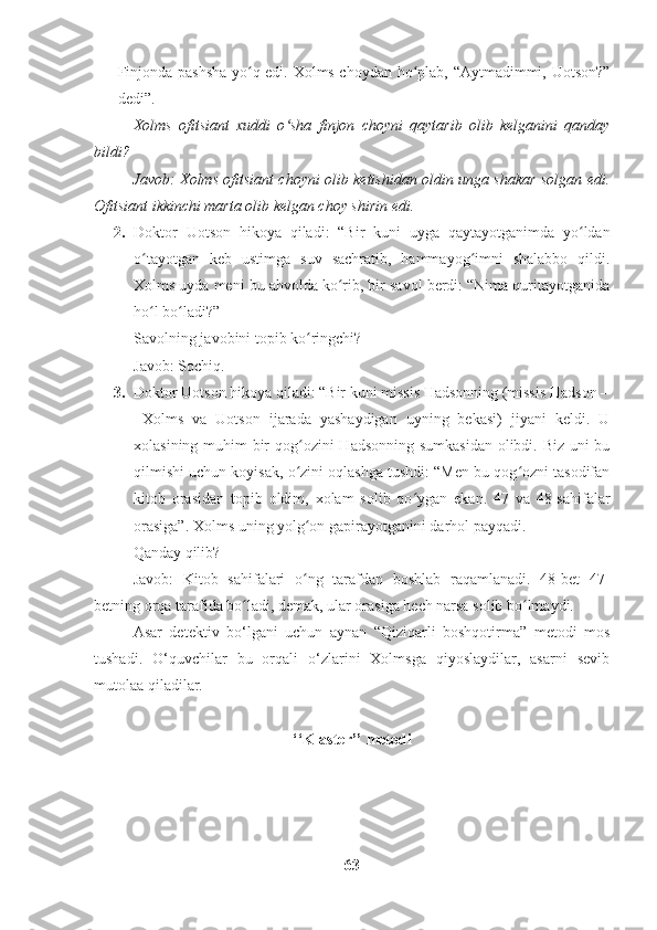 Finjonda pashsha yo q edi. Xolms choydan ho plab, “Aytmadimmi, Uotson?”ʻ ʻ
dedi”. 
Xolms   ofitsiant   xuddi   o sha   finjon   choyni   qaytarib   olib   kelganini   qanday	
ʻ
bildi? 
Javob: Xolms ofitsiant choyni olib ketishidan oldin unga shakar solgan edi.
Ofitsiant ikkinchi marta olib kelgan choy shirin edi.
2. Doktor   Uotson   hikoya   qiladi:   “Bir   kuni   uyga   qaytayotganimda   yo ldan	
ʻ
o tayotgan   keb   ustimga   suv   sachratib,   hammayog imni   shalabbo   qildi.	
ʻ ʻ
Xolms uyda meni bu ahvolda ko rib, bir savol berdi: “Nima quritayotganida	
ʻ
ho l bo ladi?” 	
ʻ ʻ
Savolning javobini topib ko ringchi? 	
ʻ
Javob: Sochiq.
3. Doktor Uotson hikoya qiladi: “Bir kuni missis Hadsonning (missis Hadson –
  Xolms   va   Uotson   ijarada   yashaydigan   uyning   bekasi)   jiyani   keldi.   U
xolasining muhim bir  qog ozini  Hadsonning sumkasidan olibdi. Biz uni  bu
ʻ
qilmishi uchun koyisak, o zini oqlashga tushdi: “Men bu qog ozni tasodifan
ʻ ʻ
kitob   orasidan   topib   oldim,   xolam   solib   qo ygan   ekan.   47   va   48-sahifalar	
ʻ
orasiga”. Xolms uning yolg on gapirayotganini darhol payqadi.	
ʻ
Qanday qilib? 
Javob:   Kitob   sahifalari   o ng   tarafdan   boshlab   raqamlanadi.   48-bet   47-
ʻ
betning orqa tarafida bo ladi, demak, ular orasiga hech narsa solib bo lmaydi.	
ʻ ʻ
Asar   detektiv   bo‘lgani   uchun   aynan   “Qiziqarli   boshqotirma”   metodi   mos
tushadi.   O‘quvchilar   bu   orqali   o‘zlarini   Xolmsga   qiyoslaydilar,   asarni   sevib
mutolaa qiladilar. 
‘‘Klaster’’ metodi
63 