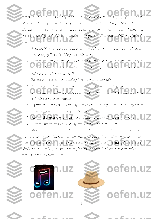 o‘quvchilar   boshida   aylanib   yuradi.   O‘qituvchi   5   sekund   musiqa   qo‘yib   o‘chirdi.
Musiqa   o‘chirilgan   vaqti   shlyapa   kimni   boshida   bo‘lsa,   o‘sha   o‘quvchi
o‘qituvchining   savoliga   javob   beradi.   Savollarga   javob   bera   olmagan   o‘quvchilar
metodni   amalga   oshirishda   qatnasha   olmaydilar.   O‘qituvchi   shunga   o‘xshash
savollar berishi mumkin:
1. Sherlok   Xolms   haqidagi   asarlardan   birida   “u   inson   emas,   mashina”   degan
fikr yangraydi. Siz bu fikrga qo shilasizmi?ʻ
2. Sherlok   Xolms   haqidagi   aksar   hikoyalar   doktor   Uotson   tilidan   bayon
qilinadi.   Voqeani   doktor   Uotson   nomidan   bayon   qilishda   qanday   maqsad
ko zlangan bo lishi mumkin?	
ʻ ʻ
3. Xolms va Uotson obrazlarining farqli jihatlari nimada?
4. Artur   Konan   Doyl   bu   hikoyani   mashhur   izquvar   haqidagi   asarlari   ichidan
eng   saralari   ro yxatiga   kiritgan   edi.   Siz   muallifning   bu   bahosiga	
ʻ
qo shilasizmi? Nima uchun?	
ʻ
5. Ayrimlar   detektiv   janridagi   asarlarni   haqiqiy   adabiyot   qatoriga
qo shishmaydi. Siz bu fikrga qo shilasizmi?
ʻ ʻ
6. Sizningcha, detektiv janridagi asarlardan nimalarni o rganish mumkin?	
ʻ
7. Sherlok Xolms singari kasb egalariga nima uchun muhtojmiz?
Mazkur   metod   orqali   o‘quvchilar,   o‘qituvchilar   uchun   ham   manfaaatli
metodlardan   bittasi.   Darsga   esa   kayfiyat   olib   kiradi.   Ham   ta’limiy   jarayon,   ham
dam   olish   daqiqasini   o‘zida   umumlashtirgani   bilan   alohida   ahamiyat   kasb   etadi.
Mazkur metodda faqat savollar emas, boshqa topshiriqlar ham berish mumkin. Bu
o‘qituvchining ixtiyorida bo‘ladi. 
                                      
65 