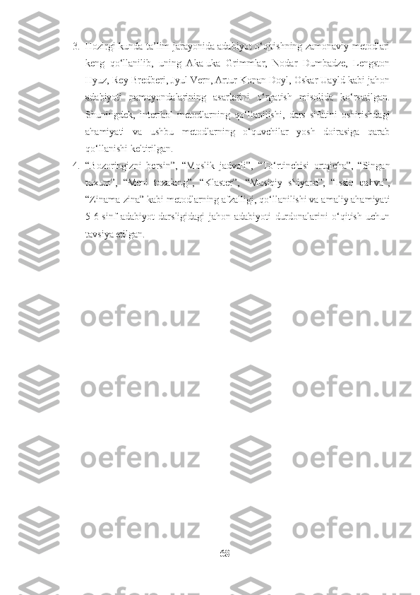 3. Hozirgi kunda ta’lim jarayonida adabiyot o‘qitishning zamonaviy metodlari
keng   qo‘llanilib,   uning   Aka-uka   Grimmlar,   Nodar   Dumbadze,   Lengston
Hyuz, Rey Bredberi, Jyul Vern, Artur Konan Doyl, Oskar Uayld kabi jahon
adabiyoti   namoyondalarining   asarlarini   o‘rgatish   misolida   ko‘rsatilgan.
Shuningdek,   interfaol   metodlarning   qo‘llanilishi,   dars   sifatini   oshirishdagi
ahamiyati   va   ushbu   metodlarning   o‘quvchilar   yosh   doirasiga   qarab
qo‘llanishi keltirilgan.
4. “Bozoringizni   bersin”,   “Moslik   jadvali”,   “To‘rtinchisi   ortqicha”,   “Singan
tuxum”,   “Meni   tozalang”,   “Klaster”,   “Musiqiy   shlyapa”,   “Issiq   qahva”,
“Zinama-zina” kabi metodlarning afzalligi, qo‘llanilishi va amaliy ahamiyati
5-6-sinf   adabiyot   darsligidagi   jahon   adabiyoti   durdonalarini   o‘qitish   uchun
tavsiya etilgan.
68 
