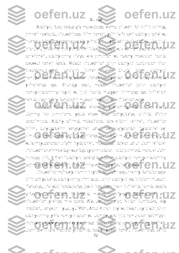 Xulosa
Adabiyot   faqat   pedagogik   maqsadlarga   xizmat   qiluvchi   fan   bo‘lib   qolmay,
birinchi   navbatda,   o‘quvchilarga   bilim   berishi,   ya’ni   ko‘p   asrli   adabiyot   tarixi   va
hozirgi   adabiy   jarayonning   asosiy   yo‘nalishi   –   yetakchi   ijodkorlar   va   ular   ijodi
bilan, shu ijodkorlar ijodiyotida o‘z ifodasini topgan xalq va mamlakat tarixi bilan
tanishtirishi,   adabiyotning   o‘ziga   xos   tomonlari   va   nazariy   masalalari   haqida
tasavvur   berishi   kerak.   Maktab   o‘quvchilari   jahon   adabiyoti   durdonalari   bilan
bosqichma-bosqich   oziqlanib   borishi   lozim.   Chunki   jahon   adabiyoti
namoyondalari   va   ularning   asarlari   o‘zbek   adabiyotidan   farqli   o‘laroq,   o‘z   ifoda
yo‘nalishiga   ega.   Shunday   ekan,   maktab   o‘quvchilari   jahon   adabiyoti
namoyondalarining   hayoti   va   ijodi   haqida   muayyan   bilimlarga   ega   bo‘lishlari
hamda olgan ijobiy fazilatlarini mustaqil hayotlarida qo‘llashlari zarur.
Bugungi   Yangi   O‘zbekiston   sharoitida   yoshlarning   sifatli   ta’lim   olishi,
ularning   har   tomonlama   yetuk   shaxs   qilib   tarbiyalashga   alohida   e’tibor
qaratilmoqda.   Adabiy   ta’limda   maktablarda   dars   sifatini   oshirish,   o‘quvchilar
bilimi,   dunyoqarashini   kengaytirish   uchun   texnologiyalardan   foydalanish   avj
olmoqda.   Texnologiya   asri   o‘quvchilariga   ular   uchun   muhim   bo‘lgan   –   smartfon
va kompyuterlardan to‘g‘ri foydalanish, maktabdagi darslar uchun ularni ishlatish
o‘qituvchilar zimmasidagi vazifaga aylanmoqdalar. Tadqiqotimizda mana shularni
inobatga   olib,   5-6-sinf   adabiyot   darsligidagi   jahon   adabiyoti   namoyondalarining
tarjimayi holi va asarlarini o‘rgatishning zamonaviy usullari yoritildi.
O‘quvchilar ma’naviy olamini boyitishda, ularni ezgu insoniy fazilatlar egasi
qilib tarbiyalashda adabiyotning o‘rni katta. Jahon adabiyoti esa bolalarni mustaqil
fikrlashga,   o‘z   xatti-harakatlariga   javob   beradigan   inson   bo‘lishida   hamda   estetik
go‘zallikni   chin   dildan   his   etishda   muhim   rol   o‘ynaydi.Tadqiqot   5-6-   sinf
o‘quvchilari   yoshiga   mos   tarzda   Aka-uka   Grimmlar,   Nodar   Dumbadze,   Rey
Bredberi, Lengston Hyuz, Jyul Vern, Artur Konan Doyl va Oskar Uayld kabi jahon
adabiyotining   yirik   namoyondalari   va   ularning   sara   ijod   namunalari   keltirilgan.
Bitiruv   malakaviy   ishimizda   yuqoridagi   ijodkorlarning   umr   bayonining   berilishi,
ularni texnologik metodlar yordamida batafsil yoritib berish, o‘quvchilarga ushbu
69 