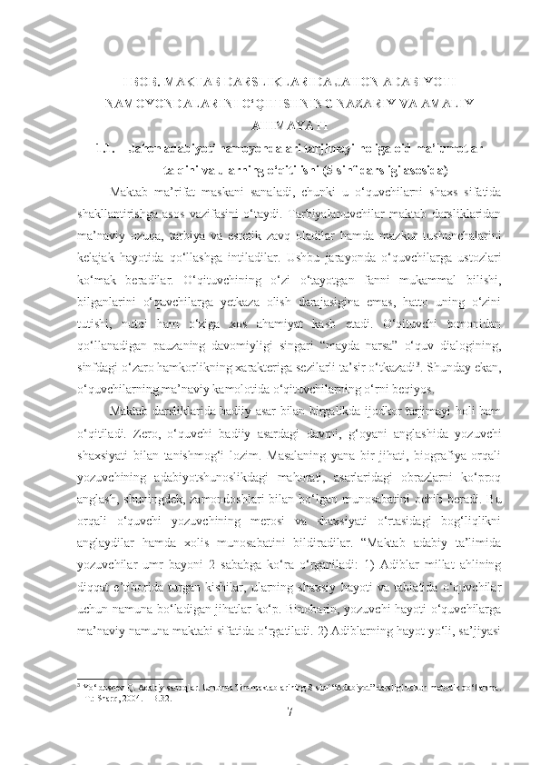 I BOB. MAKTAB DARSLIKLARIDA JAHON ADABIYOTI
NAMOYONDALARINI O‘QITISHNING NAZARIY VA AMALIY
AHIMAYATI
1.1. Jahon adabiyoti namoyondalari tarjimayi holiga oid ma’lumotlar
talqini va ularning o‘qitilishi (5-sinf darsligi asosida)
Maktab   ma’rifat   maskani   sanaladi,   chunki   u   o‘quvchilarni   shaxs   sifatida
shakllantirishga   asos   vazifasini   o‘taydi.   Tarbiyalanuvchilar   maktab   darsliklaridan
ma’naviy   ozuqa,   tarbiya   va   estetik   zavq   oladilar   hamda   mazkur   tushunchalarini
kelajak   hayotida   qo‘llashga   intiladilar.   Ushbu   jarayonda   o‘quvchilarga   ustozlari
ko‘mak   beradilar.   O‘qituvchining   o‘zi   o‘tayotgan   fanni   mukammal   bilishi,
bilganlarini   o‘quvchilarga   yetkaza   olish   darajasigina   emas,   hatto   uning   o‘zini
tutishi,   nutqi   ham   o‘ziga   xos   ahamiyat   kasb   etadi.   O‘qituvchi   tomonidan
qo‘llanadigan   pauzaning   davomiyligi   singari   “mayda   narsa”   o‘quv   dialogining,
sinfdagi o‘zaro hamkorlikning xarakteriga sezilarli ta’sir o‘tkazadi 3
. Shunday ekan,
o‘quvchilarning ma’naviy kamolotida o‘qituvchilarning o‘rni beqiyos.
Maktab darsliklarida badiiy asar bilan birgalikda ijodkor tarjimayi holi ham
o‘qitiladi.   Zero,   o‘quvchi   badiiy   asardagi   davrni,   g‘oyani   anglashida   yozuvchi
shaxsiyati   bilan   tanishmog‘i   lozim.   Masalaning   yana   bir   jihati,   biografiya   orqali
yozuvchining   adabiyotshunoslikdagi   mahorati,   asarlaridagi   obrazlarni   ko‘proq
anglash, shuningdek, zamondoshlari  bilan bo‘lgan munosabatini  ochib beradi. Bu
orqali   o‘quvchi   yozuvchining   merosi   va   shaxsiyati   o‘rtasidagi   bog‘liqlikni
anglaydilar   hamda   xolis   munosabatini   bildiradilar.   “Maktab   adabiy   ta’limida
yozuvchilar   umr   bayoni   2   sababga   ko‘ra   o‘rganiladi:   1)   Adiblar   millat   ahlining
diqqat   e’tiborida   turgan   kishilar,   ularning   shaxsiy   hayoti   va   tabiatida   o‘quvchilar
uchun namuna bo‘ladigan jihatlar ko‘p. Binobarin, yozuvchi hayoti o‘quvchilarga
ma’naviy namuna maktabi sifatida o‘rgatiladi. 2) Adiblarning hayot yo‘li, sa’jiyasi
3
 Yo‘ldoshev Q. Adabiy saboqlar. Umumta’lim maktablarining 8-sinf “Adabiyot” darsligi uchun metodik qo‘llanma.
– T.: Sharq, 2004. – B.32.
7 