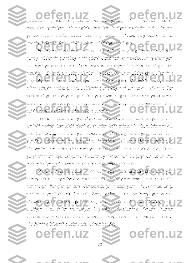 ijodkorlarning   kechmishi,   asarlari   va   adabiyotdagi   o‘rnini   ko‘rsatib   berish
masalalari   yoritilgan.   Shuningdek,   darslikda   berilgan   asarlarini   turli   jihatdan
yondashib, ammo bitta maqsad – asarning mazmunini o‘quvchiga yetkazish hamda
insoniy fazilatlari shakllanishida hissa qo‘shishga qaratilgan. 
Ishimizning   dastlabki   bobida   5-6-sinf   darsligidagi   jahon   adabiyoti
namoyondalarining umr bayonining darsliklarda berilish masalasi, uning ahamiyati
turli adabiyotshunos olimlar fikrlari asosida izohlangan. Tarjimayi hol o‘rganilishi
borasida   olib   borilgan   tadqiqotlardan   foydalanilib,   jahon   adabiyoti   vakillarining
biografiyasini   o‘qitish   usullari   yoritilgan.   Shuningdek,   o‘quvchilar   ruhiyati   va
bilim   doirasini   inobatga   olib,   adiblarning   umr   bayonini   turli   texnologik   metodlar
asosida o‘rgatish tavsiya etilgan. Tarbiyalanuvchining har tomonlama yetuk kamol
topishida   jahon   adabiyoti   namoyondalarining   tarjimayi   holi   ham   muhim   o‘rin
tutishi masalasiga ham alohida e’tibor qaratildi.
Ikkinchi   bobda   adabiyot   o‘qitishda   turli   usullarning   dars   jarayoniga   olib
kirilishi hozirgi davr talabi ekanligi, shundan kelib chiqqan holda, tadqiqotimizda
interfaol   usullarning   adabiyot   mavzularini   o‘tishdagi   ahamiyati   haqida   so‘z
yuritiladi.   Zotan,   ta’lim   jarayonida   interaktiv   usullardan   keng   foydalanish
o‘quvchilar   tomonidan   jahon   adabiyoti   durdonalarini   chuqur   o‘zlashtirish,   ularda
yangi bilimlarni egallashga intilish, tanqidiy fikrlash kabi bugungi kun uchun o‘ta
muhim bo‘lgan ko‘nikmalarini shakllantirish imkonini beradi.
Shuni   alohida   ta’kidlash   lozimki,   maktab   darsliklarida   jahon   adabiyoti
namoyondalari biografiyasi  va asarlarini  o‘qitish bo‘yicha deyarli tadqiqotlar  olib
borilmagan.   Yangilangan   darsliklar   asosida   jahon   adabiyotini   o‘qitish   masalasiga
alohida   o‘rganilishi   taklif   etiladi.   Zero,   shiddat   bilan   rivojlanayotgan   zamon
o‘quvchisi   jahon   adabiyotiga   qiziqishi,   undan   ozuqa   olishi   lozim.   Xullas,   jahon
adabiyoti   o‘quvchilar   ma’naviyati   boyishida,   o‘zgalarning   fikrlarini   hurmat
qilishda   muhim   sanaladi.   Jahon   adabiyoti   namoyondalarini   turli   metodlar   asosida
o‘qitishning dolzarbligi tadqiqotda ko‘rsatib o‘tildi.
70 